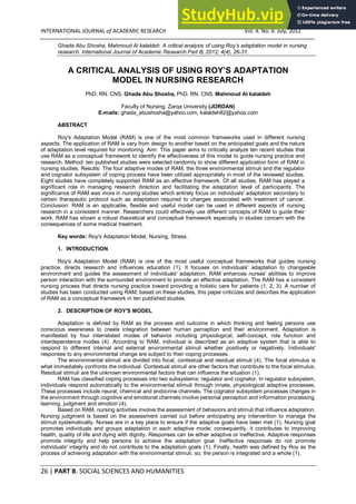 26 | PART B. SOCIAL SCIENCES AND HUMANITIES
INTERNATIONAL JOURNAL of ACADEMIC RESEARCH Vol. 4. No. 4. July, 2012
Ghada Abu Shosha, Mahmoud Al kalaldeh. A critical analysis of using Roy’s adaptation model in nursing
research. International Journal of Academic Research Part B; 2012; 4(4), 26-31.
A CRITICAL ANALYSIS OF USING ROY’S ADAPTATION
MODEL IN NURSING RESEARCH
PhD. RN. CNS. Ghada Abu Shosha, PhD. RN. CNS. Mahmoud Al kalaldeh
Faculty of Nursing, Zarqa University (JORDAN)
E-mails: ghada_abushosha@yahoo.com, kalaldeh82@yahoo.com
ABSTRACT
Roy's Adaptation Model (RAM) is one of the most common frameworks used in different nursing
aspects. The application of RAM is vary from design to another based on the anticipated goals and the nature
of adaptation level required for monitoring. Aim: This paper aims to critically analyze ten recent studies that
use RAM as a conceptual framework to identify the effectiveness of this model to guide nursing practice and
research. Method: ten published studies were selected randomly to show different application form of RAM in
nursing studies. Results: The four adaptive modes of RAM, the three environmental stimuli and the regulator
and cognator subsystem of coping process have been utilized appropriately in most of the reviewed studies.
Eight studies have completely supported RAM as an effective framework. Of all studies, RAM has played a
significant role in managing research direction and facilitating the adaptation level of participants. The
significance of RAM was more in nursing studies which entirely focus on individuals' adaptation secondary to
certain therapeutic protocol such as adaptation required to changes associated with treatment of cancer.
Conclusion: RAM is an applicable, flexible and useful model can be used in different aspects of nursing
research in a consistent manner. Researchers could effectively use different concepts of RAM to guide their
work. RAM has shown a robust theoretical and conceptual framework especially in studies concern with the
consequences of some medical treatment.
Key words: Roy's Adaptation Model, Nursing, Stress.
1. INTRODUCTION
Roy's Adaptation Model (RAM) is one of the most useful conceptual frameworks that guides nursing
practice, directs research and influences education (1). It focuses on individuals' adaptation to changeable
environment and guides the assessment of individuals' adaptation. RAM enhances nurses' abilities to improve
person interaction with the surrounded environment to provide an effective adaptation. The RAM has a consistent
nursing process that directs nursing practice toward providing a holistic care for patients (1, 2, 3). A number of
studies has been conducted using RAM; based on these studies, this paper criticizes and describes the application
of RAM as a conceptual framework in ten published studies.
2. DESCRIPTION OF ROY'S MODEL
Adaptation is defined by RAM as the process and outcome in which thinking and feeling persons use
conscious awareness to create integration between human perception and their environment. Adaptation is
manifested by four interrelated modes of behavior including physiological, self-concept, role function and
interdependence modes (4). According to RAM, individual is described as an adaptive system that is able to
respond to different internal and external environmental stimuli whether positively or negatively. Individuals'
responses to any environmental change are subject to their coping processes.
The environmental stimuli are divided into focal, contextual and residual stimuli (4). The focal stimulus is
what immediately confronts the individual. Contextual stimuli are other factors that contribute to the focal stimulus.
Residual stimuli are the unknown environmental factors that can influence the situation (1).
RAM has classified coping processes into two subsystems: regulator and cognator. In regulator subsystem,
individuals respond automatically to the environmental stimuli through innate, physiological adaptive processes.
These processes include neural, chemical and endocrine channels. The cognator subsystem processes changes in
the environment through cognitive and emotional channels involve personal perception and information processing,
learning, judgment and emotion (4).
Based on RAM, nursing activities involve the assessment of behaviors and stimuli that influence adaptation.
Nursing judgment is based on the assessment carried out before anticipating any intervention to manage the
stimuli systematically. Nurses are in a key place to ensure if the adaptive goals have been met (1). Nursing goal
promotes individuals and groups adaptation in each adaptive mode; consequently, it contributes to improving
health, quality of life and dying with dignity. Responses can be either adaptive or ineffective. Adaptive responses
promote integrity and help persons to achieve the adaptation goal. Ineffective responses do not promote
individuals' integrity and do not contribute to the adaptation goals (1). Finally, health was defined by Roy as the
process of achieving adaptation with the environmental stimuli, so, the person is integrated and a whole (1).
 