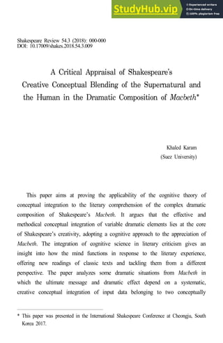 Shakespeare Review 54.3 (2018): 000-000
DOI: 10.17009/shakes.2018.54.3.009
Khaled Karam
(Suez University)
This paper aims at proving the applicability of the cognitive theory of
conceptual integration to the literary comprehension of the complex dramatic
composition of Shakespeare’s Macbeth. It argues that the effective and
methodical conceptual integration of variable dramatic elements lies at the core
of Shakespeare’s creativity, adopting a cognitive approach to the appreciation of
Macbeth. The integration of cognitive science in literary criticism gives an
insight into how the mind functions in response to the literary experience,
offering new readings of classic texts and tackling them from a different
perspective. The paper analyzes some dramatic situations from Macbeth in
which the ultimate message and dramatic effect depend on a systematic,
creative conceptual integration of input data belonging to two conceptually
* This paper was presented in the International Shakespeare Conference at Cheongju, South
Korea 2017.
 