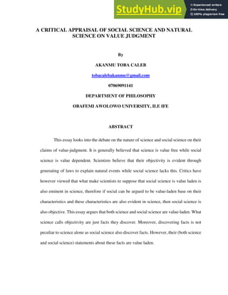 A CRITICAL APPRAISAL OF SOCIAL SCIENCE AND NATURAL
SCIENCE ON VALUE JUDGMENT
By
AKANMU TOBA CALEB
tobacalebakanmu@gmail.com
07069091141
DEPARTMENT OF PHILOSOPHY
OBAFEMI AWOLOWO UNIVERSITY, ILE IFE
ABSTRACT
This essay looks into the debate on the nature of science and social science on their
claims of value-judgment. It is generally believed that science is value free while social
science is value dependent. Scientists believe that their objectivity is evident through
generating of laws to explain natural events while social science lacks this. Critics have
however viewed that what make scientists to suppose that social science is value laden is
also eminent in science, therefore if social can be argued to be value-laden base on their
characteristics and these characteristics are also evident in science, then social science is
also objective. This essay argues that both science and social science are value-laden. What
science calls objectivity are just facts they discover. Moreover, discovering facts is not
peculiar to science alone as social science also discover facts. However, their (both science
and social science) statements about these facts are value laden.
 