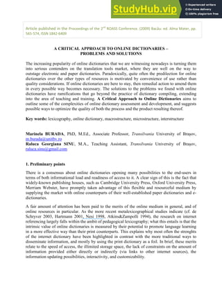 Article published in the Proceedings of the 2nd
ROASS Conference. (2009) Bacău: ed. Alma Mater, pp.
565-574, ISSN 1842-6409
A CRITICAL APPROACH TO ONLINE DICTIONARIES –
PROBLEMS AND SOLUTIONS
The increasing popularity of online dictionaries that we are witnessing nowadays is turning them
into serious contenders on the translation tools market, where they are well on the way to
outstage electronic and paper dictionaries. Paradoxically, quite often the predilection for online
dictionaries over the other types of resources is motivated by convenience of use rather than
quality considerations. If online dictionaries are here to stay, then remedial action to amend them
in every possible way becomes necessary. The solutions to the problems we found with online
dictionaries have ramifications that go beyond the practice of dictionary compiling, extending
into the area of teaching and training. A Critical Approach to Online Dictionaries aims to
outline some of the complexities of online dictionary assessment and development, and suggests
possible ways to optimize the quality of both the process and the product resulting thereof.
Key words: lexicography, online dictionary, macrostructure, microstructure, interstructure
Marinela BURADA, PhD, M.Ed., Associate Professor, Transilvania University of Bra ov,
m.burada@unitbv.ro
Raluca Georgiana SINU, M.A., Teaching Assistant, Transilvania University of Bra ov,
raluca.sinu@gmail.com
1. Preliminary points
There is a consensus about online dictionaries opening many possibilities to the end-users in
terms of both informational load and readiness of access to it. A clear sign of this is the fact that
widely-known publishing houses, such as Cambridge University Press, Oxford University Press,
Merriam Webster, have promptly taken advantage of this flexible and resourceful medium by
supplying the market with online counterparts of their well-established paper dictionaries and e-
dictionaries.
A fair amount of attention has been paid to the merits of the online medium in general, and of
online resources in particular. As the more recent metalexicographical studies indicate (cf. de
Schryver 2003, Hartmann 2001, Nesi 1998, Atkins&Zampolli 1994), the research on internet
referencing largely falls within the ambit of pedagogical lexicography; what this entails is that the
intrinsic value of online dictionaries is measured by their potential to promote language learning
in a more effective way than their print counterparts. This explains why most often the strenghts
of the internet dictionary have been highlighted in contrast with the more traditional ways to
disseminate information, and mostly by using the print dictionary as a foil. In brief, these merits
relate to the speed of access, the illimited storage space, the lack of constraints on the amount of
information provided either directly or indirectly (via links to other internet sources), the
information updating possibilities, interactivity, and customizability.
 