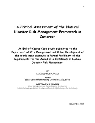 1
A Critical Assessment of the Natural
Disaster Risk Management Framework in
Cameroon
An End-of-Course Case Study Submitted to the
Department of City Management and Urban Development of
the World Bank Institute in Partial Fulfillment of the
Requirements for the Award of a Certificate in Natural
Disaster Risk Management
BY
ELIAS NDIFOR AYANJI
Trainer
Local Government Training Centre (CEFAM), Buea
POSTGRADUATE DIPLOMA
Urban Management and Human Resource Development
Institute for Housing and Urban Development Studies (I.H.S,) Rotterdam, The Netherlands,
November 2004
 