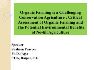 Organic Farming is a Challenging
Conservation Agriculture : Critical
Assessment of Organic Farming and
The Potential Environmental Benefits
of No-till Agriculture
Speaker
Shaheen Praveen
Ph.D. (Ag.)
COA, Raipur, C.G.
 