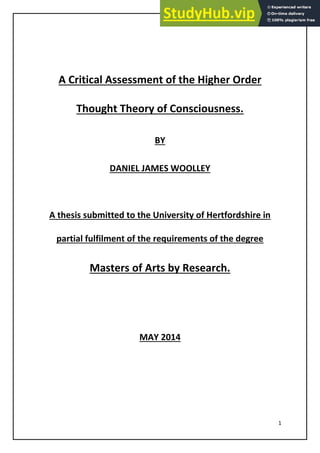 1
A Critical Assessment of the Higher Order
Thought Theory of Consciousness.
BY
DANIEL JAMES WOOLLEY
A thesis submitted to the University of Hertfordshire in
partial fulfilment of the requirements of the degree
Masters of Arts by Research.
MAY 2014
 
