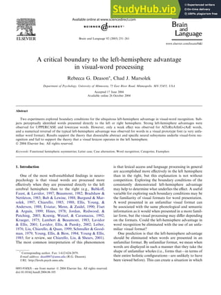 A critical boundary to the left-hemisphere advantage
in visual-word processing
Rebecca G. Deason*, Chad J. Marsolek
Department of Psychology, University of Minnesota, 75 East River Road, Minneapolis, MN 55455, USA
Accepted 17 June 2004
Available online 26 October 2004
Abstract
Two experiments explored boundary conditions for the ubiquitous left-hemisphere advantage in visual-word recognition. Sub-
jects perceptually identiﬁed words presented directly to the left or right hemisphere. Strong left-hemisphere advantages were
observed for UPPERCASE and lowercase words. However, only a weak eﬀect was observed for AlTeRnAtInG-cAsE words,
and a numerical reversal of the typical left-hemisphere advantage was observed for words in a visual prototype font (a very unfa-
miliar word format). Results support the theory that dissociable abstract and speciﬁc neural subsystems underlie visual-form rec-
ognition and fail to support the theory that a visual lexicon operates in the left hemisphere.
Ó 2004 Elsevier Inc. All rights reserved.
Keywords: Functional hemispheric asymmetries; Letter case; Case alternation; Word recognition; Categories; Exemplars
1. Introduction
One of the most well-established ﬁndings in neuro-
psychology is that visual words are processed more
eﬀectively when they are presented directly to the left
cerebral hemisphere than to the right (e.g., Babkoﬀ,
Faust, & Lavidor, 1997; Beaumont, 1982; Bradshaw &
Nettleton, 1983; Bub & Lewine, 1988; Burgund & Mar-
solek, 1997; Chiarello, 1985, 1988; Ellis, Young, &
Anderson, 1988; Eviatar, Menn, & Zaidel, 1990; Fiset
& Arguin, 1999; Hines, 1978; Jordan, Redwood, &
Patching, 2003; Koenig, Wetzel, & Caramazza, 1992;
Krueger, 1975; Lambert & Beaumont, 1983; Lavidor
& Ellis, 2001; Lavidor, Ellis, & Pansky, 2002; Leiber,
1976; Liu, Chiarello, & Quan, 1999; Schmuller & Good-
man, 1979; Young, Ellis, & Bion, 1984; Young & Ellis,
1985; for a review, see Chiarello, Liu, & Shears, 2001).
The most common interpretation of this phenomenon
is that lexical access and language processing in general
are accomplished more eﬀectively in the left hemisphere
than in the right, but this explanation is not without
competition. Exploring the boundary conditions of the
consistently demonstrated left-hemisphere advantage
may help to determine what underlies the eﬀect. A useful
variable for exploring such boundary conditions may be
the familiarity of visual formats for word presentation.
A word presented in an unfamiliar visual format can
be associated with the same phonological and semantic
information as it would when presented in a more famil-
iar form, but the visual processing may diﬀer depending
on the formats. Could the left-hemisphere advantage in
word recognition be eliminated with the use of an unfa-
miliar visual format?
One prediction is that the left-hemisphere advantage
should be eliminated when words are presented in an
unfamiliar format. By unfamiliar format, we mean when
words are displayed in such a manner that they take the
shape of unfamiliar wholes (i.e., forms that—in terms of
their entire holistic conﬁgurations—are unlikely to have
been viewed before). This can create a situation in which
0093-934X/$ - see front matter Ó 2004 Elsevier Inc. All rights reserved.
doi:10.1016/j.bandl.2004.06.105
*
Corresponding author. Fax: 1-612-624-2079.
E-mail address: deas0007@umn.edu (R.G. Deason).
URL: http://levels.psych.umn.edu.
www.elsevier.com/locate/b&l
Brain and Language 92 (2005) 251–261
 