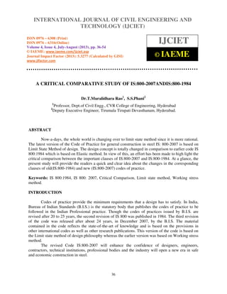 International Journal of Civil Engineering and Technology (IJCIET), ISSN 0976 – 6308
(Print), ISSN 0976 – 6316(Online) Volume 4, Issue 4, July-August (2013), © IAEME
36
A CRITICAL COMPARATIVE STUDY OF IS:800-2007ANDIS:800-1984
Dr.T.Muralidhara Rao1
, S.S.Phani2
1
Professor, Dept.of Civil Engg., CVR College of Engineering, Hyderabad
2
Deputy Executive Engineer, Tirumala Tirupati Devasthanam, Hyderabad.
ABSTRACT
Now-a-days, the whole world is changing over to limit state method since it is more rational.
The latest version of the Code of Practice for general construction in steel IS: 800-2007 is based on
Limit State Method of design. The design concept is totally changed in comparison to earlier code IS
800:1984 which is based on Elastic method. In view of this, an effort has been made to high light the
critical comparison between the important clauses of IS:800-2007 and IS:800-1984. At a glance, the
present study will provide the readers a quick and clear idea about the changes in the corresponding
clauses of old(IS:800-1984) and new (IS:800-2007) codes of practice.
Keywords: IS 800:1984, IS 800: 2007, Critical Comparison, Limit state method, Working stress
method.
INTRODUCTION
Codes of practice provide the minimum requirements that a design has to satisfy. In India,
Bureau of Indian Standards (B.I.S.) is the statutory body that publishes the codes of practice to be
followed in the Indian Professional practice. Though the codes of practices issued by B.I.S. are
revised after 20 to 25 years, the second revision of IS 800 was published in 1984. The third revision
of the code was released after about 24 years, in December 2007, by the B.I.S. The material
contained in the code reflects the state-of-the-art of knowledge and is based on the provisions in
other international codes as well as other research publications. This version of the code is based on
the Limit state method of design philosophy whereas the earlier version was based on Working stress
method.
The revised Code IS:800-2007 will enhance the confidence of designers, engineers,
contractors, technical institutions, professional bodies and the industry will open a new era in safe
and economic construction in steel.
INTERNATIONAL JOURNAL OF CIVIL ENGINEERING AND
TECHNOLOGY (IJCIET)
ISSN 0976 – 6308 (Print)
ISSN 0976 – 6316(Online)
Volume 4, Issue 4, July-August (2013), pp. 36-54
© IAEME: www.iaeme.com/ijciet.asp
Journal Impact Factor (2013): 5.3277 (Calculated by GISI)
www.jifactor.com
IJCIET
© IAEME
 