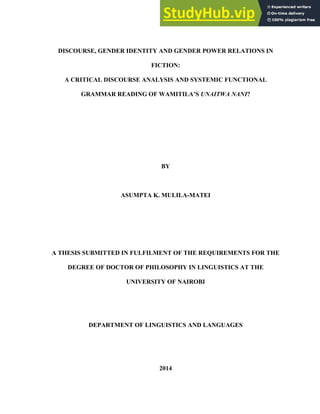 DISCOURSE, GENDER IDENTITY AND GENDER POWER RELATIONS IN
FICTION:
A CRITICAL DISCOURSE ANALYSIS AND SYSTEMIC FUNCTIONAL
GRAMMAR READING OF WAMITILA’S UNAITWA NANI?
BY
ASUMPTA K. MULILA-MATEI
A THESIS SUBMITTED IN FULFILMENT OF THE REQUIREMENTS FOR THE
DEGREE OF DOCTOR OF PHILOSOPHY IN LINGUISTICS AT THE
UNIVERSITY OF NAIROBI
DEPARTMENT OF LINGUISTICS AND LANGUAGES
2014
 