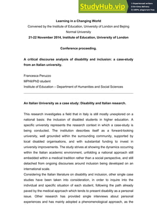 Learning in a Changing World
Convened by the Institute of Education, University of London and Bejiing
Normal University
21-22 November 2014, Institute of Education, University of London
Conference proceeding.
A critical discourse analysis of disability and inclusion: a case-study
from an Italian university.
Francesca Peruzzo
MPHil/PhD student
Institute of Education – Department of Humanities and Social Sciences
An Italian University as a case study: Disability and Italian research.
This research investigates a field that in Italy is still mostly unexplored on a
national basis: the inclusion of disabled students in higher education. A
specific university represents the research context in which a case-study is
being conducted. The institution describes itself as a forward-looking
university, well grounded within the surrounding community, supported by
local disabled organisations, and with substantial funding to invest in
university improvements. The study strives at showing the dynamics occurring
within the Italian academic environment, unfolding a national approach still
embedded within a medical tradition rather than a social perspective, and still
detached from ongoing discourses around inclusion being developed on an
international scale.
Considering the Italian literature on disability and inclusion, other single case
studies have been taken into consideration, in order to inquire into the
individual and specific situation of each student, following the path already
paved by the medical approach which tends to present disability as a personal
issue. Other research has provided single interviews about personal
experiences and has mainly adopted a phenomenological approach, as the
 