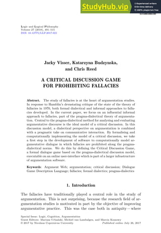 Logic and Logical Philosophy
Volume 27 (2018), 491–515
DOI: 10.12775/LLP.2017.021
Jacky Visser, Katarzyna Budzynska,
and Chris Reed
A CRITICAL DISCUSSION GAME
FOR PROHIBITING FALLACIES
Abstract. The study of fallacies is at the heart of argumentation studies.
In response to Hamblin’s devastating critique of the state of the theory of
fallacies in 1970, both formal dialectical and informal approaches to falla-
cies developed. In the current paper, we focus on an inﬂuential informal
approach to fallacies, part of the pragma-dialectical theory of argumenta-
tion. Central to the pragma-dialectical method for analysing and evaluating
argumentative discourse is the ideal model of a critical discussion. In this
discussion model, a dialectical perspective on argumentation is combined
with a pragmatic take on communicative interaction. By formalising and
computationally implementing the model of a critical discussion, we take
a ﬁrst step in the development of software to computationally model ar-
gumentative dialogue in which fallacies are prohibited along the pragma-
dialectical norms. We do this by deﬁning the Critical Discussion Game,
a formal dialogue game based on the pragma-dialectical discussion model,
executable on an online user-interface which is part of a larger infrastructure
of argumentation software.
Keywords: Argument Web; argumentation; critical discussion; Dialogue
Game Description Language; fallacies; formal dialectics; pragma-dialectics
1. Introduction
The fallacies have traditionally played a central role in the study of
argumentation. This is not surprising, because the research field of ar-
gumentation studies is motivated in part by the objective of improving
argumentative practice. This was the case both in antiquity  where
Special Issue: Logic, Cognition, Argumentation
Guest Editors: Mariusz Urbański, Michiel van Lambalgen, and Marcin Koszowy
© 2017 by Nicolaus Copernicus University Published online July 26, 2017
 