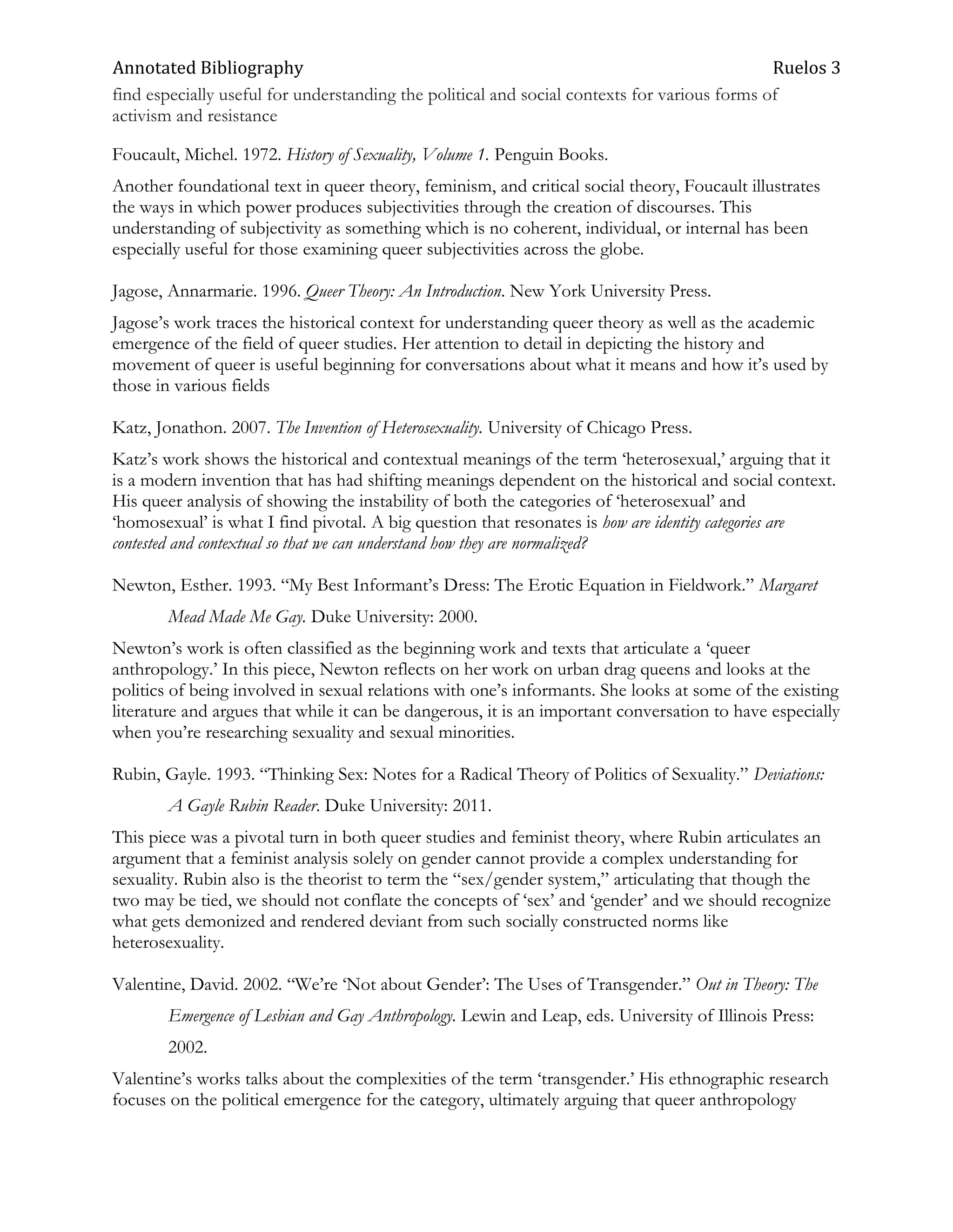 Annotated Bibliography                                                                        Ruelos 3
find especially useful for understanding the political and social contexts for various forms of
activism and resistance

Foucault, Michel. 1972. History of Sexuality, Volume 1. Penguin Books.
Another foundational text in queer theory, feminism, and critical social theory, Foucault illustrates
the ways in which power produces subjectivities through the creation of discourses. This
understanding of subjectivity as something which is no coherent, individual, or internal has been
especially useful for those examining queer subjectivities across the globe.

Jagose, Annarmarie. 1996. Queer Theory: An Introduction. New York University Press.
Jagose‘s work traces the historical context for understanding queer theory as well as the academic
emergence of the field of queer studies. Her attention to detail in depicting the history and
movement of queer is useful beginning for conversations about what it means and how it‘s used by
those in various fields

Katz, Jonathon. 2007. The Invention of Heterosexuality. University of Chicago Press.
Katz‘s work shows the historical and contextual meanings of the term ‗heterosexual,‘ arguing that it
is a modern invention that has had shifting meanings dependent on the historical and social context.
His queer analysis of showing the instability of both the categories of ‗heterosexual‘ and
‗homosexual‘ is what I find pivotal. A big question that resonates is how are identity categories are
contested and contextual so that we can understand how they are normalized?

Newton, Esther. 1993. ―My Best Informant‘s Dress: The Erotic Equation in Fieldwork.‖ Margaret
        Mead Made Me Gay. Duke University: 2000.
Newton‘s work is often classified as the beginning work and texts that articulate a ‗queer
anthropology.‘ In this piece, Newton reflects on her work on urban drag queens and looks at the
politics of being involved in sexual relations with one‘s informants. She looks at some of the existing
literature and argues that while it can be dangerous, it is an important conversation to have especially
when you‘re researching sexuality and sexual minorities.

Rubin, Gayle. 1993. ―Thinking Sex: Notes for a Radical Theory of Politics of Sexuality.‖ Deviations:
        A Gayle Rubin Reader. Duke University: 2011.
This piece was a pivotal turn in both queer studies and feminist theory, where Rubin articulates an
argument that a feminist analysis solely on gender cannot provide a complex understanding for
sexuality. Rubin also is the theorist to term the ―sex/gender system,‖ articulating that though the
two may be tied, we should not conflate the concepts of ‗sex‘ and ‗gender‘ and we should recognize
what gets demonized and rendered deviant from such socially constructed norms like
heterosexuality.

Valentine, David. 2002. ―We‘re ‗Not about Gender‘: The Uses of Transgender.‖ Out in Theory: The
        Emergence of Lesbian and Gay Anthropology. Lewin and Leap, eds. University of Illinois Press:
        2002.
Valentine‘s works talks about the complexities of the term ‗transgender.‘ His ethnographic research
focuses on the political emergence for the category, ultimately arguing that queer anthropology
 