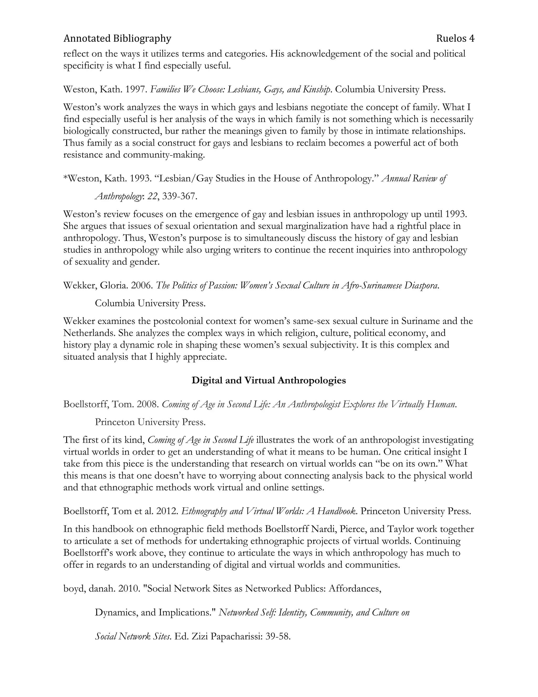 Annotated Bibliography                                                                       Ruelos 4
reflect on the ways it utilizes terms and categories. His acknowledgement of the social and political
specificity is what I find especially useful.

Weston, Kath. 1997. Families We Choose: Lesbians, Gays, and Kinship. Columbia University Press.
Weston‘s work analyzes the ways in which gays and lesbians negotiate the concept of family. What I
find especially useful is her analysis of the ways in which family is not something which is necessarily
biologically constructed, bur rather the meanings given to family by those in intimate relationships.
Thus family as a social construct for gays and lesbians to reclaim becomes a powerful act of both
resistance and community-making.

*Weston, Kath. 1993. ―Lesbian/Gay Studies in the House of Anthropology.‖ Annual Review of
        Anthropology: 22, 339-367.
Weston‘s review focuses on the emergence of gay and lesbian issues in anthropology up until 1993.
She argues that issues of sexual orientation and sexual marginalization have had a rightful place in
anthropology. Thus, Weston‘s purpose is to simultaneously discuss the history of gay and lesbian
studies in anthropology while also urging writers to continue the recent inquiries into anthropology
of sexuality and gender.

Wekker, Gloria. 2006. The Politics of Passion: Women’s Sexual Culture in Afro-Surinamese Diaspora.
        Columbia University Press.
Wekker examines the postcolonial context for women‘s same-sex sexual culture in Suriname and the
Netherlands. She analyzes the complex ways in which religion, culture, political economy, and
history play a dynamic role in shaping these women‘s sexual subjectivity. It is this complex and
situated analysis that I highly appreciate.

                                 Digital and Virtual Anthropologies

Boellstorff, Tom. 2008. Coming of Age in Second Life: An Anthropologist Explores the Virtually Human.
        Princeton University Press.
The first of its kind, Coming of Age in Second Life illustrates the work of an anthropologist investigating
virtual worlds in order to get an understanding of what it means to be human. One critical insight I
take from this piece is the understanding that research on virtual worlds can ―be on its own.‖ What
this means is that one doesn‘t have to worrying about connecting analysis back to the physical world
and that ethnographic methods work virtual and online settings.

Boellstorff, Tom et al. 2012. Ethnography and Virtual Worlds: A Handbook. Princeton University Press.
In this handbook on ethnographic field methods Boellstorff Nardi, Pierce, and Taylor work together
to articulate a set of methods for undertaking ethnographic projects of virtual worlds. Continuing
Boellstorff‘s work above, they continue to articulate the ways in which anthropology has much to
offer in regards to an understanding of digital and virtual worlds and communities.

boyd, danah. 2010. "Social Network Sites as Networked Publics: Affordances,

        Dynamics, and Implications." Networked Self: Identity, Community, and Culture on

        Social Network Sites. Ed. Zizi Papacharissi: 39-58.
 