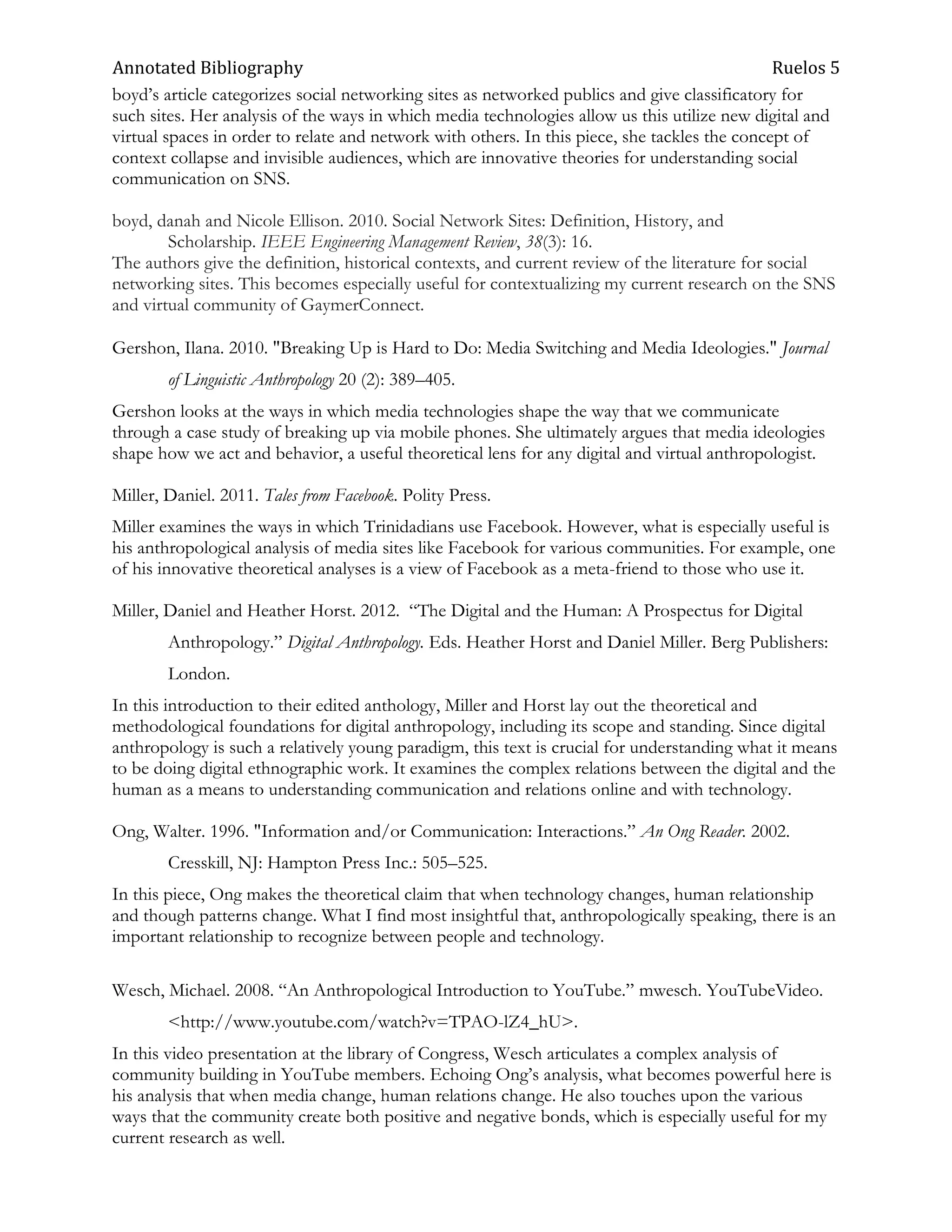 Annotated Bibliography                                                                         Ruelos 5
boyd‘s article categorizes social networking sites as networked publics and give classificatory for
such sites. Her analysis of the ways in which media technologies allow us this utilize new digital and
virtual spaces in order to relate and network with others. In this piece, she tackles the concept of
context collapse and invisible audiences, which are innovative theories for understanding social
communication on SNS.

boyd, danah and Nicole Ellison. 2010. Social Network Sites: Definition, History, and
        Scholarship. IEEE Engineering Management Review, 38(3): 16.
The authors give the definition, historical contexts, and current review of the literature for social
networking sites. This becomes especially useful for contextualizing my current research on the SNS
and virtual community of GaymerConnect.

Gershon, Ilana. 2010. "Breaking Up is Hard to Do: Media Switching and Media Ideologies." Journal
        of Linguistic Anthropology 20 (2): 389–405.
Gershon looks at the ways in which media technologies shape the way that we communicate
through a case study of breaking up via mobile phones. She ultimately argues that media ideologies
shape how we act and behavior, a useful theoretical lens for any digital and virtual anthropologist.

Miller, Daniel. 2011. Tales from Facebook. Polity Press.
Miller examines the ways in which Trinidadians use Facebook. However, what is especially useful is
his anthropological analysis of media sites like Facebook for various communities. For example, one
of his innovative theoretical analyses is a view of Facebook as a meta-friend to those who use it.

Miller, Daniel and Heather Horst. 2012. ―The Digital and the Human: A Prospectus for Digital
        Anthropology.‖ Digital Anthropology. Eds. Heather Horst and Daniel Miller. Berg Publishers:
        London.
In this introduction to their edited anthology, Miller and Horst lay out the theoretical and
methodological foundations for digital anthropology, including its scope and standing. Since digital
anthropology is such a relatively young paradigm, this text is crucial for understanding what it means
to be doing digital ethnographic work. It examines the complex relations between the digital and the
human as a means to understanding communication and relations online and with technology.

Ong, Walter. 1996. "Information and/or Communication: Interactions.‖ An Ong Reader. 2002.
        Cresskill, NJ: Hampton Press Inc.: 505–525.
In this piece, Ong makes the theoretical claim that when technology changes, human relationship
and though patterns change. What I find most insightful that, anthropologically speaking, there is an
important relationship to recognize between people and technology.

Wesch, Michael. 2008. ―An Anthropological Introduction to YouTube.‖ mwesch. YouTubeVideo.
        <http://www.youtube.com/watch?v=TPAO-lZ4_hU>.
In this video presentation at the library of Congress, Wesch articulates a complex analysis of
community building in YouTube members. Echoing Ong‘s analysis, what becomes powerful here is
his analysis that when media change, human relations change. He also touches upon the various
ways that the community create both positive and negative bonds, which is especially useful for my
current research as well.
 