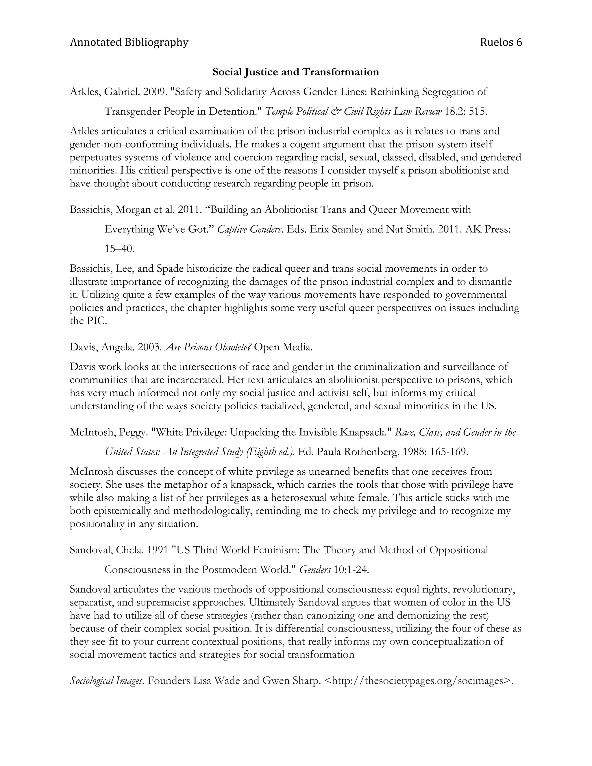 Annotated Bibliography                                                                          Ruelos 6

                                 Social Justice and Transformation
Arkles, Gabriel. 2009. "Safety and Solidarity Across Gender Lines: Rethinking Segregation of
        Transgender People in Detention." Temple Political & Civil Rights Law Review 18.2: 515.
Arkles articulates a critical examination of the prison industrial complex as it relates to trans and
gender-non-conforming individuals. He makes a cogent argument that the prison system itself
perpetuates systems of violence and coercion regarding racial, sexual, classed, disabled, and gendered
minorities. His critical perspective is one of the reasons I consider myself a prison abolitionist and
have thought about conducting research regarding people in prison.

Bassichis, Morgan et al. 2011. ―Building an Abolitionist Trans and Queer Movement with
        Everything We‘ve Got.‖ Captive Genders. Eds. Erix Stanley and Nat Smith. 2011. AK Press:
        15–40.
Bassichis, Lee, and Spade historicize the radical queer and trans social movements in order to
illustrate importance of recognizing the damages of the prison industrial complex and to dismantle
it. Utilizing quite a few examples of the way various movements have responded to governmental
policies and practices, the chapter highlights some very useful queer perspectives on issues including
the PIC.

Davis, Angela. 2003. Are Prisons Obsolete? Open Media.
Davis work looks at the intersections of race and gender in the criminalization and surveillance of
communities that are incarcerated. Her text articulates an abolitionist perspective to prisons, which
has very much informed not only my social justice and activist self, but informs my critical
understanding of the ways society policies racialized, gendered, and sexual minorities in the US.

McIntosh, Peggy. "White Privilege: Unpacking the Invisible Knapsack." Race, Class, and Gender in the
        United States: An Integrated Study (Eighth ed.). Ed. Paula Rothenberg. 1988: 165-169.
McIntosh discusses the concept of white privilege as unearned benefits that one receives from
society. She uses the metaphor of a knapsack, which carries the tools that those with privilege have
while also making a list of her privileges as a heterosexual white female. This article sticks with me
both epistemically and methodologically, reminding me to check my privilege and to recognize my
positionality in any situation.

Sandoval, Chela. 1991 "US Third World Feminism: The Theory and Method of Oppositional
        Consciousness in the Postmodern World." Genders 10:1-24.
Sandoval articulates the various methods of oppositional consciousness: equal rights, revolutionary,
separatist, and supremacist approaches. Ultimately Sandoval argues that women of color in the US
have had to utilize all of these strategies (rather than canonizing one and demonizing the rest)
because of their complex social position. It is differential consciousness, utilizing the four of these as
they see fit to your current contextual positions, that really informs my own conceptualization of
social movement tactics and strategies for social transformation

Sociological Images. Founders Lisa Wade and Gwen Sharp. <http://thesocietypages.org/socimages>.
 