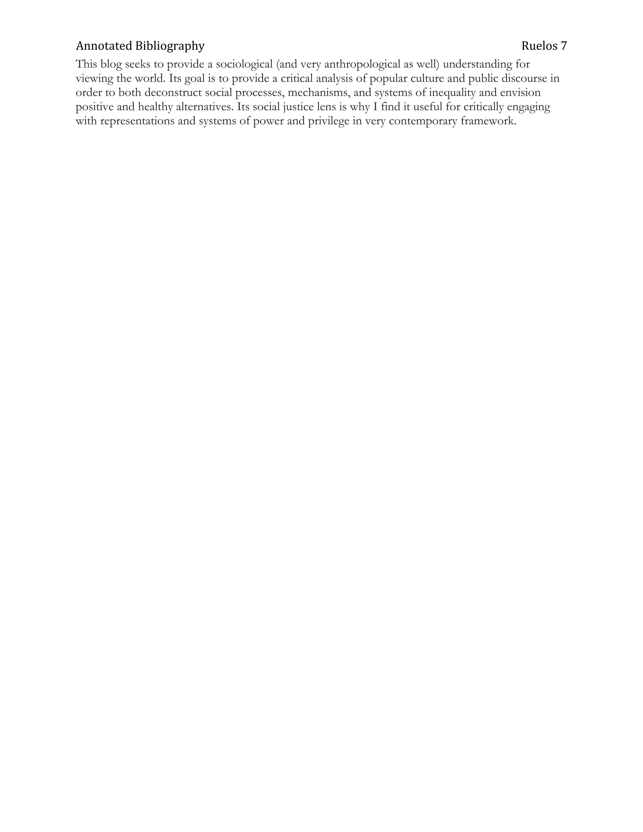 Annotated Bibliography                                                                              Ruelos 7
This blog seeks to provide a sociological (and very anthropological as well) understanding for
viewing the world. Its goal is to provide a critical analysis of popular culture and public discourse in
order to both deconstruct social processes, mechanisms, and systems of inequality and envision
positive and healthy alternatives. Its social justice lens is why I find it useful for critically engaging
with representations and systems of power and privilege in very contemporary framework.
 
