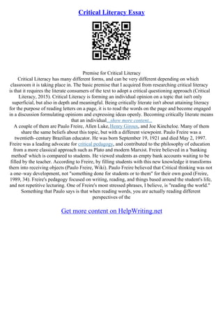 Critical Literacy Essay
Premise for Critical Literacy
Critical Literacy has many different forms, and can be very different depending on which
classroom it is taking place in. The basic premise that I acquired from researching critical literacy
is that it requires the literate consumers of the text to adopt a critical questioning approach (Critical
Literacy, 2015). Critical Literacy is forming an individual opinion on a topic that isn't only
superficial, but also in depth and meaningful. Being critically literate isn't about attaining literacy
for the purpose of reading letters on a page, it is to read the words on the page and become engaged
in a discussion formulating opinions and expressing ideas openly. Becoming critically literate means
that an individual...show more content...
A couple of them are Paulo Freire, Allen Luke,Henry Giroux, and Joe Kincheloe. Many of them
share the same beliefs about this topic, but with a different viewpoint. Paulo Freire was a
twentieth–century Brazilian educator. He was born September 19, 1921 and died May 2, 1997.
Freire was a leading advocate for critical pedagogy, and contributed to the philosophy of education
from a more classical approach such as Plato and modern Marxist. Freire believed in a 'banking
method' which is compared to students. He viewed students as empty bank accounts waiting to be
filled by the teacher. According to Freire, by filling students with this new knowledge it transforms
them into receiving objects (Paulo Freire, Wiki). Paulo Freire believed that Critical thinking was not
a one–way development, not "something done for students or to them" for their own good (Freire,
1989, 34). Freire's pedagogy focused on writing, reading, and things based around the student's life,
and not repetitive lecturing. One of Freire's most stressed phrases, I believe, is "reading the world."
Something that Paulo says is that when reading words, you are actually reading different
perspectives of the
Get more content on HelpWriting.net
 