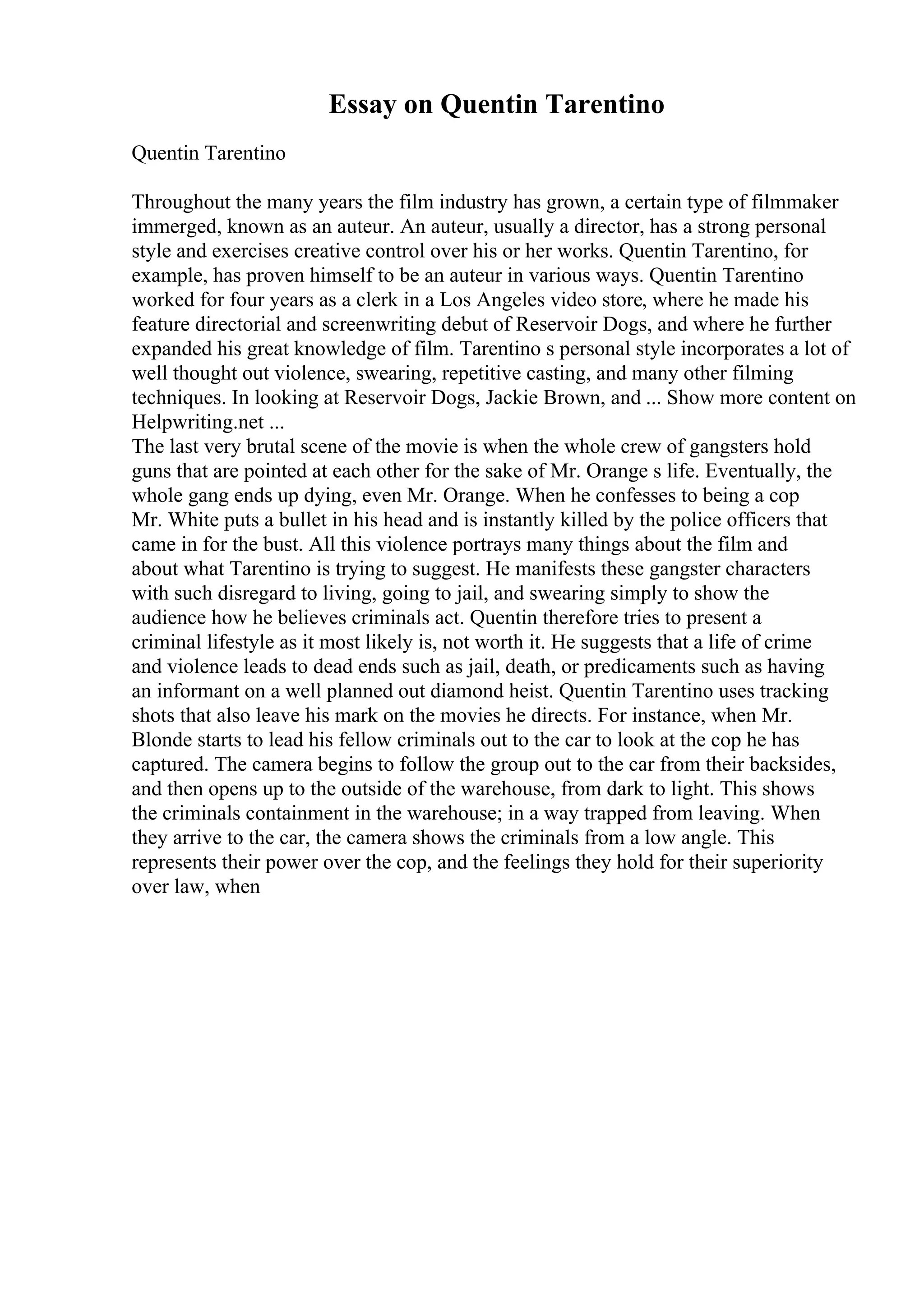 Essay on Quentin Tarentino
Quentin Tarentino
Throughout the many years the film industry has grown, a certain type of filmmaker
immerged, known as an auteur. An auteur, usually a director, has a strong personal
style and exercises creative control over his or her works. Quentin Tarentino, for
example, has proven himself to be an auteur in various ways. Quentin Tarentino
worked for four years as a clerk in a Los Angeles video store, where he made his
feature directorial and screenwriting debut of Reservoir Dogs, and where he further
expanded his great knowledge of film. Tarentino s personal style incorporates a lot of
well thought out violence, swearing, repetitive casting, and many other filming
techniques. In looking at Reservoir Dogs, Jackie Brown, and ... Show more content on
Helpwriting.net ...
The last very brutal scene of the movie is when the whole crew of gangsters hold
guns that are pointed at each other for the sake of Mr. Orange s life. Eventually, the
whole gang ends up dying, even Mr. Orange. When he confesses to being a cop
Mr. White puts a bullet in his head and is instantly killed by the police officers that
came in for the bust. All this violence portrays many things about the film and
about what Tarentino is trying to suggest. He manifests these gangster characters
with such disregard to living, going to jail, and swearing simply to show the
audience how he believes criminals act. Quentin therefore tries to present a
criminal lifestyle as it most likely is, not worth it. He suggests that a life of crime
and violence leads to dead ends such as jail, death, or predicaments such as having
an informant on a well planned out diamond heist. Quentin Tarentino uses tracking
shots that also leave his mark on the movies he directs. For instance, when Mr.
Blonde starts to lead his fellow criminals out to the car to look at the cop he has
captured. The camera begins to follow the group out to the car from their backsides,
and then opens up to the outside of the warehouse, from dark to light. This shows
the criminals containment in the warehouse; in a way trapped from leaving. When
they arrive to the car, the camera shows the criminals from a low angle. This
represents their power over the cop, and the feelings they hold for their superiority
over law, when
 
