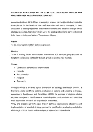 A CRITICAL EVALUATION OF THE STRATEGIC CHOICES OF TELKOM AND
WHETHER THEY ARE APPROPRIATE OR NOT


According to Grant (2010:23) an organisation strategy can be identified or located in
three places: in the heads of the chief executive and senior managers, in their
articulation of strategy speeches and written documents and decisions through which
strategy is enacted. From the Telkom view, the strategy statements can be identified
in its vision, mission and values. These are as follows:


Vision
To be Africa’s preferred ICT Solutions provider.


Mission
To be a leading South African-based international ICT services group focused on
long term sustainable profitability through growth in existing new markets.


Values
       Continuous performance improvement
       Honesty
       Accountability
       Respect
       Teamwork


Strategic choice is the third logical element of the strategy formulation process. It
therefore entails identifying options, evaluation of options and selecting a strategy.
According to Boojihawon and Segal-Horn (2010) the process of strategic choice
requires managers to identify several potential options, evaluate them and select the
most appropriate for his or her organisation and context.
Viney and Gleadle (2010:7) argue that in defining organisational objectives and
implementation of selected strategy, comes the identification, evaluating and choice
of strategic options, based on the analysis of external and internal data.
 