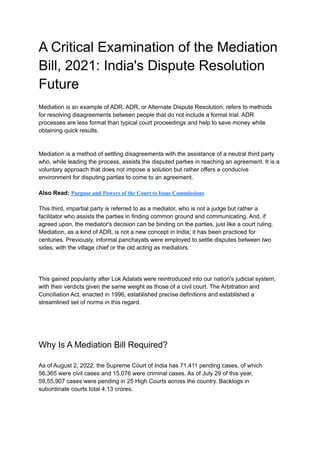 A Critical Examination of the Mediation
Bill, 2021: India's Dispute Resolution
Future
Mediation is an example of ADR. ADR, or Alternate Dispute Resolution, refers to methods
for resolving disagreements between people that do not include a formal trial. ADR
processes are less formal than typical court proceedings and help to save money while
obtaining quick results.
Mediation is a method of settling disagreements with the assistance of a neutral third party
who, while leading the process, assists the disputed parties in reaching an agreement. It is a
voluntary approach that does not impose a solution but rather offers a conducive
environment for disputing parties to come to an agreement.
Also Read: Purpose and Powers of the Court to Issue Commissions
This third, impartial party is referred to as a mediator, who is not a judge but rather a
facilitator who assists the parties in finding common ground and communicating. And, if
agreed upon, the mediator's decision can be binding on the parties, just like a court ruling.
Mediation, as a kind of ADR, is not a new concept in India; it has been practiced for
centuries. Previously, informal panchayats were employed to settle disputes between two
sides, with the village chief or the old acting as mediators.
This gained popularity after Lok Adalats were reintroduced into our nation's judicial system,
with their verdicts given the same weight as those of a civil court. The Arbitration and
Conciliation Act, enacted in 1996, established precise definitions and established a
streamlined set of norms in this regard.
Why Is A Mediation Bill Required?
As of August 2, 2022, the Supreme Court of India has 71,411 pending cases, of which
56,365 were civil cases and 15,076 were criminal cases. As of July 29 of this year,
59,55,907 cases were pending in 25 High Courts across the country. Backlogs in
subordinate courts total 4.13 crores.
 