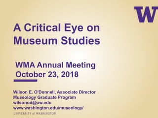 A Critical Eye on
Museum Studies
WMA Annual Meeting
October 23, 2018
Wilson E. O'Donnell, Associate Director
Museology Graduate Program
wilsonod@uw.edu
www.washington.edu/museology/
 