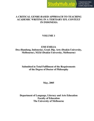 A CRITICAL GENRE-BASED APPROACH TO TEACHING
ACADEMIC WRITING IN A TERTIARY EFL CONTEXT
IN INDONESIA
VOLUME 1
EMI EMILIA
Dra (Bandung, Indonesia), Grad. Dip. Arts (Deakin University,
Melbourne), M.Ed (Deakin University, Melbourne)
Submitted in Total Fulfilment of the Requirements
of the Degree of Doctor of Philosophy
May, 2005
Department of Language, Literacy and Arts Education
Faculty of Education
The University of Melbourne
 