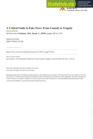 A Critical Guide to Fake News: From Comedy to Tragedy
Jayson Harsin
In Pouvoirs Volume 164, Issue 1, 2018, pages 99 to 119
ISSN 0152-0768
ISBN 9782021372748
Available online at:
--------------------------------------------------------------------------------------------------------------------
https://www.cairn-int.info/journal-pouvoirs-2018-1-page-99.htm
--------------------------------------------------------------------------------------------------------------------
How to cite this article:
Jayson Harsin, «A Critical Guide to Fake News: From Comedy to Tragedy», Pouvoirs 2018/1 (No 164) , p. 99-119
Electronic distribution by Cairn on behalf of Le Seuil.
© Le Seuil. All rights reserved for all countries.
Reproducing this article (including by photocopying) is only authorized in accordance with the general terms and conditions of use for
the website, or with the general terms and conditions of the license held by your institution, where applicable. Any other reproduction,
in full or in part, or storage in a database, in any form and by any means whatsoever is strictly prohibited without the prior written
consent of the publisher, except where permitted under French law.
Powered by TCPDF (www.tcpdf.org)
©
Le
Seuil
|
Downloaded
on
16/03/2022
from
www.cairn-int.info
(IP:
45.91.21.56)
©
Le
Seuil
|
Downloaded
on
16/03/2022
from
www.cairn-int.info
(IP:
45.91.21.56)
 