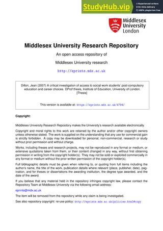 Middlesex University Research Repository
An open access repository of
Middlesex University research
❤tt♣✿✴✴❡♣r✐♥ts✳♠❞①✳❛❝✳✉❦
Dillon, Jean (2007) A critical investigation of access to social work students’ post-compulsory
education and career choices. DProf thesis, Institute of Education, University of London.
[Thesis]
This version is available at: ❤tt♣s✿✴✴❡♣r✐♥ts✳♠❞①✳❛❝✳✉❦✴✹✼✾✹✴
Copyright:
Middlesex University Research Repository makes the University’s research available electronically.
Copyright and moral rights to this work are retained by the author and/or other copyright owners
unless otherwise stated. The work is supplied on the understanding that any use for commercial gain
is strictly forbidden. A copy may be downloaded for personal, non-commercial, research or study
without prior permission and without charge.
Works, including theses and research projects, may not be reproduced in any format or medium, or
extensive quotations taken from them, or their content changed in any way, without first obtaining
permission in writing from the copyright holder(s). They may not be sold or exploited commercially in
any format or medium without the prior written permission of the copyright holder(s).
Full bibliographic details must be given when referring to, or quoting from full items including the
author’s name, the title of the work, publication details where relevant (place, publisher, date), pag-
ination, and for theses or dissertations the awarding institution, the degree type awarded, and the
date of the award.
If you believe that any material held in the repository infringes copyright law, please contact the
Repository Team at Middlesex University via the following email address:
eprints@mdx.ac.uk
The item will be removed from the repository while any claim is being investigated.
See also repository copyright: re-use policy: ❤tt♣✿✴✴❡♣r✐♥ts✳♠❞①✳❛❝✳✉❦✴♣♦❧✐❝✐❡s✳❤t♠❧★❝♦♣②
 