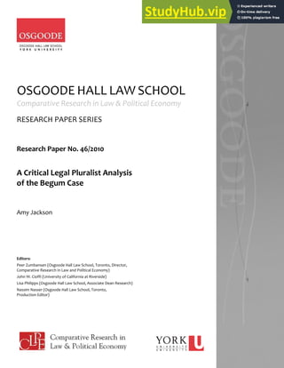 OSGOODE HALL LAW SCHOOL
Comparative Research in Law & Political Economy
RESEARCH PAPER SERIES
Research Paper No. 46/2010
A Critical Legal Pluralist Analysis
of the Begum Case
Amy Jackson
Editors:
Peer Zumbansen (Osgoode Hall Law School, Toronto, Director,
Comparative Research in Law and Political Economy)
John W. Cioffi (University of California at Riverside)
Lisa Philipps (Osgoode Hall Law School, Associate Dean Research)
Nassim Nasser (Osgoode Hall Law School, Toronto,
Production Editor)
 