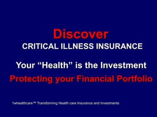 Discover  CRITICAL ILLNESS INSURANCE Your “Health” is the Investment Protecting your Financial Portfolio 1whealthcare™ Transforming Health care Insurance and Investments 