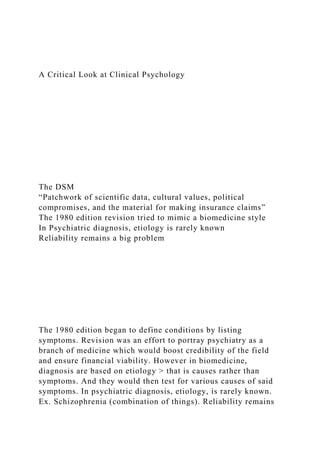 A Critical Look at Clinical Psychology
The DSM
“Patchwork of scientific data, cultural values, political
compromises, and the material for making insurance claims”
The 1980 edition revision tried to mimic a biomedicine style
In Psychiatric diagnosis, etiology is rarely known
Reliability remains a big problem
The 1980 edition began to define conditions by listing
symptoms. Revision was an effort to portray psychiatry as a
branch of medicine which would boost credibility of the field
and ensure financial viability. However in biomedicine,
diagnosis are based on etiology > that is causes rather than
symptoms. And they would then test for various causes of said
symptoms. In psychiatric diagnosis, etiology, is rarely known.
Ex. Schizophrenia (combination of things). Reliability remains
 