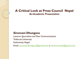 A Critical Look at Press Council Nepal
              An Academic Presentation




Siromani Dhungana
Lecturer (Journalism and Mass Communication)
Tribhuvan University
Kathmandu, Nepal
Email: siromanidhungana@gmail.com | meshiromani@gmail.com
 