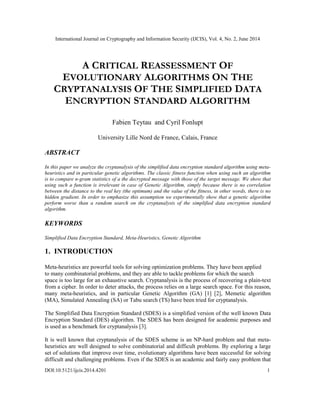 International Journal on Cryptography and Information Security (IJCIS), Vol. 4, No. 2, June 2014
DOI:10.5121/ijcis.2014.4201 1
A CRITICAL REASSESSMENT OF
EVOLUTIONARY ALGORITHMS ON THE
CRYPTANALYSIS OF THE SIMPLIFIED DATA
ENCRYPTION STANDARD ALGORITHM
Fabien Teytau and Cyril Fonlupt
University Lille Nord de France, Calais, France
ABSTRACT
In this paper we analyze the cryptanalysis of the simplified data encryption standard algorithm using meta-
heuristics and in particular genetic algorithms. The classic fitness function when using such an algorithm
is to compare n-gram statistics of a the decrypted message with those of the target message. We show that
using such a function is irrelevant in case of Genetic Algorithm, simply because there is no correlation
between the distance to the real key (the optimum) and the value of the fitness, in other words, there is no
hidden gradient. In order to emphasize this assumption we experimentally show that a genetic algorithm
perform worse than a random search on the cryptanalysis of the simplified data encryption standard
algorithm.
KEYWORDS
Simplified Data Encryption Standard, Meta-Heuristics, Genetic Algorithm
1. INTRODUCTION
Meta-heuristics are powerful tools for solving optimization problems. They have been applied
to many combinatorial problems, and they are able to tackle problems for which the search
space is too large for an exhaustive search. Cryptanalysis is the process of recovering a plain-text
from a cipher. In order to deter attacks, the process relies on a large search space. For this reason,
many meta-heuristics, and in particular Genetic Algorithm (GA) [1] [2], Memetic algorithm
(MA), Simulated Annealing (SA) or Tabu search (TS) have been tried for cryptanalysis.
The Simplified Data Encryption Standard (SDES) is a simplified version of the well known Data
Encryption Standard (DES) algorithm. The SDES has been designed for academic purposes and
is used as a benchmark for cryptanalysis [3].
It is well known that cryptanalysis of the SDES scheme is an NP-hard problem and that meta-
heuristics are well designed to solve combinatorial and difficult problems. By exploring a large
set of solutions that improve over time, evolutionary algorithms have been successful for solving
difficult and challenging problems. Even if the SDES is an academic and fairly easy problem that
 