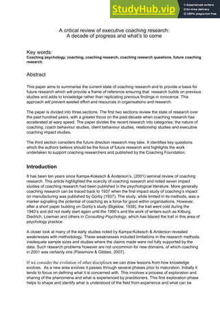 A critical review of executive coaching research:
A decade of progress and what’s to come
Key words:
Coaching psychology, coaching, coaching research, coaching research questions, future coaching
research.
Abstract
This paper aims to summarise the current state of coaching research and to provide a basis for
future research which will provide a frame of reference ensuring that research builds on previous
studies and adds to knowledge rather than replicating previous findings in innocence. This
approach will prevent wasted effort and resources in organisations and research.
The paper is divided into three sections. The first two sections review the state of research over
the past hundred years, with a greater focus on the past decade when coaching research has
accelerated at warp speed. The paper divides the recent research into categories; the nature of
coaching, coach behaviour studies, client behaviour studies, relationship studies and executive
coaching impact studies.
The third section considers the future direction research may take. It identifies key questions
which the authors believe should be the focus of future research and highlights the work
undertaken to support coaching researchers and published by the Coaching Foundation.
Introduction
It has been ten years since Kampa-Kokesch & Anderson’s, (2001) seminal review of coaching
research. This article highlighted the scarcity of coaching research and noted seven impact
studies of coaching research had been published in the psychological literature. More generally
coaching research can be traced back to 1937 when the first impact study of coaching’s impact
on manufacturing was published by Gorby (1937). The study, while limited in its methods, was a
marker signalling the potential of coaching as a force for good within organisations. However,
after a short paper building on Gorby’s study (Bigelow, 1938), the trail went cold during the
1940’s and did not really start again until the 1990’s and the work of writers such as Kilburg,
Diedrich, Lowman and others in Consulting Psychology, which has blazed the trail in this area of
psychology practice.
A closer look at many of the early studies noted by Kampa-Kokesch & Anderson revealed
weaknesses with methodology. These weaknesses included limitations in the research methods,
inadequate sample sizes and studies where the claims made were not fully supported by the
data. Such research problems however are not uncommon for new domains, of which coaching
in 2001 was certainly one (Passmore & Gibbes, 2007).
If we consider the evolution of other disciplines we can draw lessons from how knowledge
evolves. As a new area evolves it passes through several phases prior to maturation. Initially it
tends to focus on defining what it is concerned with. This involves a process of exploration and
sharing of the phenomena and what is experienced by practitioners. This first exploration phase
helps to shape and identify what is understood of the field from experience and what can be
 