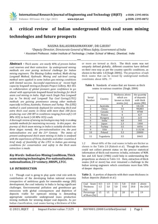 International Research Journal of Engineering and Technology (IRJET) e-ISSN: 2395-0056
Volume: 08 Issue: 04 | Apr 2021 www.irjet.net p-ISSN: 2395-0072
© 2021,IRJET | Impact Factorvalue:7.529 | ISO9001:2008CertifiedJournal | Page 1
A critical review of Indian underground thick coal seam mining
technologies and future prospects
NASINA BALASUBRAHMANYAM1, DR G.BUDI2
1Deputy Director, Directorate General of Mines Safety, Government of India
2 Assistant Professor, Indian Institute of Technology ( Indian School of Mines), Dhanbad, India
---------------------------------------------------------------------***---------------------------------------------------------------------
Abstract - Thick seams are nearly 40% of proven Indian
coal reserves and their extraction by underground mining
methods are ever posing technical challenge for Indian
mining engineers. The Blasting Gallery method, Multi-slicing
Longwall Method, Hydraulic Mining and sub-level caving
method were applied in some Indian geo-mining conditions
with limited success. Successful experiences of recent high
capacity longwall mining at Jhanjra Project Colliery, M/s ECL
in collaboration of global pioneers gave confidence to go
ahead with appropriate longwall-based technology for thick
seam coal mining in India. High reach Single Pass Longwall
(up to 7m thick) and Longwall Top Coal Caving(LTCC)
methods are gaining prominence among other methods
especially in China, Australia, Vietnam and Turkey. The (LTCC)
method is used extensively deployed for extracting thick and
extra thick coal seams in China with more than 100 faces
producing over 200 MT in conditions ranging from soft (<10
MPa UCS) to hard (>50 MPa UCS) coals.
A thorough review of mining technologies may help in evolving
suitable methods for maximizing recovery. In this paper, the
journey of thick seam mining in India is suitably divided into
three stages namely, the pre-nationalisation era, the post
nationalisation era and the 21st Century. The status of
present underground thick seam mining in India is analysed
with the experiences of China, Australia and other countries.A
brief study of feasibility of the LTCC in Indian geo-mining
conditions for conservation and safety in the thick seam
extraction is made.
Key Words: IndianGeo-Mining Conditions,Thick
seam mining technologies,Pre-nationalisation,
nationalization,21st century, HRSPL,LTCC.
1.0 INTRODUCTION
1.1 Though coal is going to play quite vital role with its
contribution of the developing Indian national economy
irrespective of ambitious goals for renewable energy (RE)
development, the coal industry in India is facing significant
challenges. Environmental pollution and greenhouse gas
emissions with global consequences and depletion of
deposits viable for opencast mining is demanding
appropriate sustainable underground mass production
mining methods for winning deeper coal deposits. As per
Indian classification, coal seams having a thickness of 4.8m
or more are termed as thick. The thick seam was not
uniquely defined globally, different countries have defined
on their own way as per the country specific conditions, as
shown in the table 1.0[Singh 2004)). The proportion of such
thick seams that can be mined by underground methods
constitutes about 60% . [1]
Table 1. Standards of seams that are known as thick
seams in various countries (Singh, 2004)
Serial
Number
Country
Thickness above
which are
known as thick
seams, (m)
the quantity
of deposits
with thick
seams (Mt)
1 Australia 4 18,128
2 China 3.5 98,883
3 Canada 4 8708
4 France 4 427
5 Hungary 3.5 225
6 India 4.8 345
7 Japan 2.3 1000
8 Turkey 3.5 6056
9 USA 3 113230
10 Poland 3.3 20800
11 Yugoslavia 3.5 8465
1.2 About 60% of the coal seams in India are thicker as
shown in the Table 2.0 (Rakesh et al). Though the authors
could not collect present status on the precise statistical
information of thick coal reserves inIndia, estimates of M.M.
Sen and A.K Sural (1986) could help in understanding the
proportions as shown in Table 3.0. Here, extraction of thick
seams (4.8 or more) has ever remained a challenge to the
Indian mining engineers which constitutes more than 50%
of deeper deposits.
Table 2. A portion of deposits with their seam thickness in
Indian deposits (Rakesh et al.)
Coal Seam
Thickness
(m)
0.5-
1.5
1.5-
3.0
3.5-
5.0
5.0-
10.0
10.0-
20.0
above
the 20.0
Percentage
of Share (%)
15 15 12 20 19 19
 