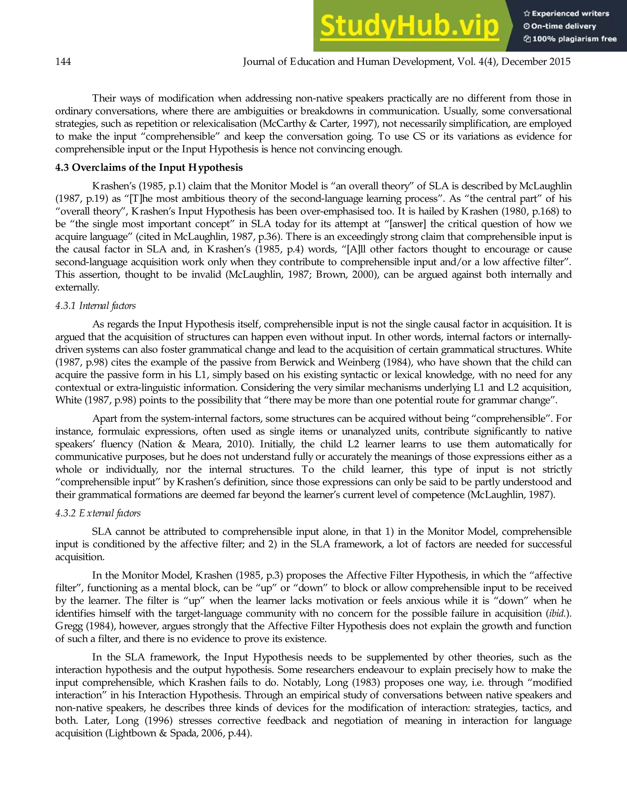 144 Journal of Education and Human Development, Vol. 4(4), December 2015
Their ways of modification when addressing non-native speakers practically are no different from those in
ordinary conversations, where there are ambiguities or breakdowns in communication. Usually, some conversational
strategies, such as repetition or relexicalisation (McCarthy & Carter, 1997), not necessarily simplification, are employed
to make the input “comprehensible” and keep the conversation going. To use CS or its variations as evidence for
comprehensible input or the Input Hypothesis is hence not convincing enough.
4.3 Overclaims of the Input Hypothesis
Krashen’s (1985, p.1) claim that the Monitor Model is “an overall theory” of SLA is described by McLaughlin
(1987, p.19) as “[T]he most ambitious theory of the second-language learning process”. As “the central part” of his
“overall theory”, Krashen’s Input Hypothesis has been over-emphasised too. It is hailed by Krashen (1980, p.168) to
be “the single most important concept” in SLA today for its attempt at “[answer] the critical question of how we
acquire language” (cited in McLaughlin, 1987, p.36). There is an exceedingly strong claim that comprehensible input is
the causal factor in SLA and, in Krashen’s (1985, p.4) words, “[A]ll other factors thought to encourage or cause
second-language acquisition work only when they contribute to comprehensible input and/or a low affective filter”.
This assertion, thought to be invalid (McLaughlin, 1987; Brown, 2000), can be argued against both internally and
externally.
4.3.1 Internal factors
As regards the Input Hypothesis itself, comprehensible input is not the single causal factor in acquisition. It is
argued that the acquisition of structures can happen even without input. In other words, internal factors or internally-
driven systems can also foster grammatical change and lead to the acquisition of certain grammatical structures. White
(1987, p.98) cites the example of the passive from Berwick and Weinberg (1984), who have shown that the child can
acquire the passive form in his L1, simply based on his existing syntactic or lexical knowledge, with no need for any
contextual or extra-linguistic information. Considering the very similar mechanisms underlying L1 and L2 acquisition,
White (1987, p.98) points to the possibility that “there may be more than one potential route for grammar change”.
Apart from the system-internal factors, some structures can be acquired without being “comprehensible”. For
instance, formulaic expressions, often used as single items or unanalyzed units, contribute significantly to native
speakers’ fluency (Nation & Meara, 2010). Initially, the child L2 learner learns to use them automatically for
communicative purposes, but he does not understand fully or accurately the meanings of those expressions either as a
whole or individually, nor the internal structures. To the child learner, this type of input is not strictly
“comprehensible input” by Krashen’s definition, since those expressions can only be said to be partly understood and
their grammatical formations are deemed far beyond the learner’s current level of competence (McLaughlin, 1987).
4.3.2 E xternal factors
SLA cannot be attributed to comprehensible input alone, in that 1) in the Monitor Model, comprehensible
input is conditioned by the affective filter; and 2) in the SLA framework, a lot of factors are needed for successful
acquisition.
In the Monitor Model, Krashen (1985, p.3) proposes the Affective Filter Hypothesis, in which the “affective
filter”, functioning as a mental block, can be “up” or “down” to block or allow comprehensible input to be received
by the learner. The filter is “up” when the learner lacks motivation or feels anxious while it is “down” when he
identifies himself with the target-language community with no concern for the possible failure in acquisition (ibid.).
Gregg (1984), however, argues strongly that the Affective Filter Hypothesis does not explain the growth and function
of such a filter, and there is no evidence to prove its existence.
In the SLA framework, the Input Hypothesis needs to be supplemented by other theories, such as the
interaction hypothesis and the output hypothesis. Some researchers endeavour to explain precisely how to make the
input comprehensible, which Krashen fails to do. Notably, Long (1983) proposes one way, i.e. through “modified
interaction” in his Interaction Hypothesis. Through an empirical study of conversations between native speakers and
non-native speakers, he describes three kinds of devices for the modification of interaction: strategies, tactics, and
both. Later, Long (1996) stresses corrective feedback and negotiation of meaning in interaction for language
acquisition (Lightbown & Spada, 2006, p.44).
 