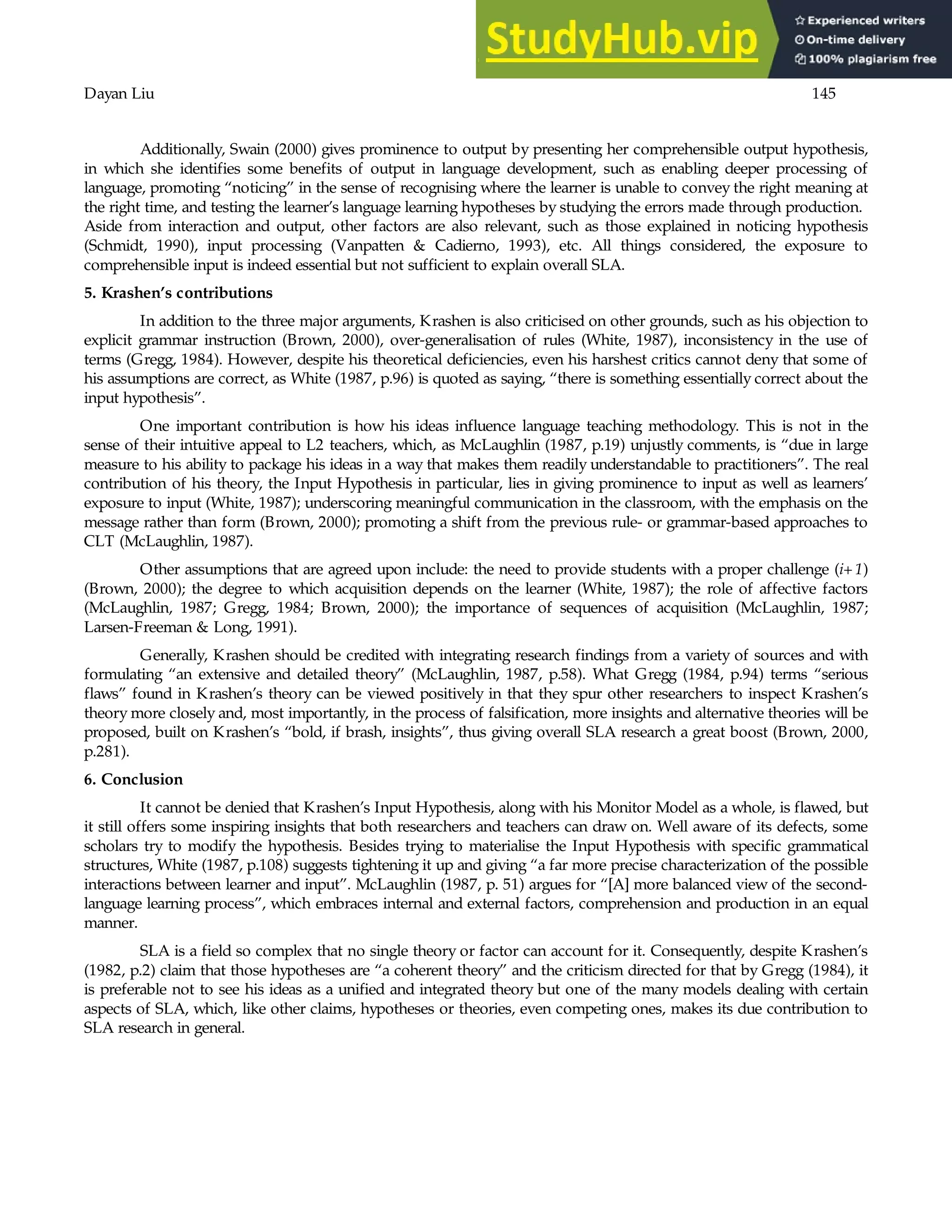 Dayan Liu 145
Additionally, Swain (2000) gives prominence to output by presenting her comprehensible output hypothesis,
in which she identifies some benefits of output in language development, such as enabling deeper processing of
language, promoting “noticing” in the sense of recognising where the learner is unable to convey the right meaning at
the right time, and testing the learner’s language learning hypotheses by studying the errors made through production.
Aside from interaction and output, other factors are also relevant, such as those explained in noticing hypothesis
(Schmidt, 1990), input processing (Vanpatten & Cadierno, 1993), etc. All things considered, the exposure to
comprehensible input is indeed essential but not sufficient to explain overall SLA.
5. Krashen’s contributions
In addition to the three major arguments, Krashen is also criticised on other grounds, such as his objection to
explicit grammar instruction (Brown, 2000), over-generalisation of rules (White, 1987), inconsistency in the use of
terms (Gregg, 1984). However, despite his theoretical deficiencies, even his harshest critics cannot deny that some of
his assumptions are correct, as White (1987, p.96) is quoted as saying, “there is something essentially correct about the
input hypothesis”.
One important contribution is how his ideas influence language teaching methodology. This is not in the
sense of their intuitive appeal to L2 teachers, which, as McLaughlin (1987, p.19) unjustly comments, is “due in large
measure to his ability to package his ideas in a way that makes them readily understandable to practitioners”. The real
contribution of his theory, the Input Hypothesis in particular, lies in giving prominence to input as well as learners’
exposure to input (White, 1987); underscoring meaningful communication in the classroom, with the emphasis on the
message rather than form (Brown, 2000); promoting a shift from the previous rule- or grammar-based approaches to
CLT (McLaughlin, 1987).
Other assumptions that are agreed upon include: the need to provide students with a proper challenge (i+1)
(Brown, 2000); the degree to which acquisition depends on the learner (White, 1987); the role of affective factors
(McLaughlin, 1987; Gregg, 1984; Brown, 2000); the importance of sequences of acquisition (McLaughlin, 1987;
Larsen-Freeman & Long, 1991).
Generally, Krashen should be credited with integrating research findings from a variety of sources and with
formulating “an extensive and detailed theory” (McLaughlin, 1987, p.58). What Gregg (1984, p.94) terms “serious
flaws” found in Krashen’s theory can be viewed positively in that they spur other researchers to inspect Krashen’s
theory more closely and, most importantly, in the process of falsification, more insights and alternative theories will be
proposed, built on Krashen’s “bold, if brash, insights”, thus giving overall SLA research a great boost (Brown, 2000,
p.281).
6. Conclusion
It cannot be denied that Krashen’s Input Hypothesis, along with his Monitor Model as a whole, is flawed, but
it still offers some inspiring insights that both researchers and teachers can draw on. Well aware of its defects, some
scholars try to modify the hypothesis. Besides trying to materialise the Input Hypothesis with specific grammatical
structures, White (1987, p.108) suggests tightening it up and giving “a far more precise characterization of the possible
interactions between learner and input”. McLaughlin (1987, p. 51) argues for “[A] more balanced view of the second-
language learning process”, which embraces internal and external factors, comprehension and production in an equal
manner.
SLA is a field so complex that no single theory or factor can account for it. Consequently, despite Krashen’s
(1982, p.2) claim that those hypotheses are “a coherent theory” and the criticism directed for that by Gregg (1984), it
is preferable not to see his ideas as a unified and integrated theory but one of the many models dealing with certain
aspects of SLA, which, like other claims, hypotheses or theories, even competing ones, makes its due contribution to
SLA research in general.
 