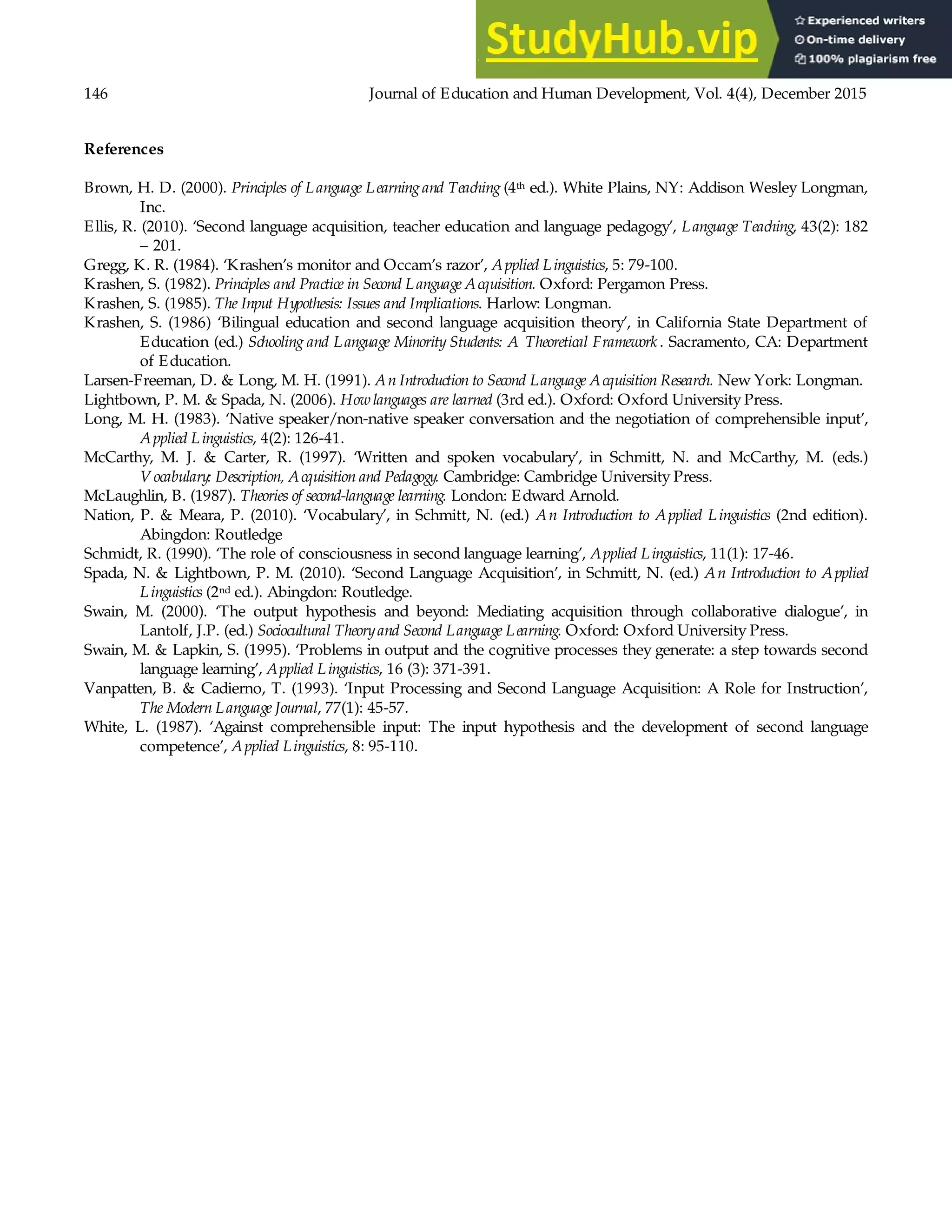 146 Journal of Education and Human Development, Vol. 4(4), December 2015
References
Brown, H. D. (2000). Principles of Language Learning and Teaching (4th ed.). White Plains, NY: Addison Wesley Longman,
Inc.
Ellis, R. (2010). ‘Second language acquisition, teacher education and language pedagogy’, Language Teaching, 43(2): 182
– 201.
Gregg, K. R. (1984). ‘Krashen’s monitor and Occam’s razor’, Applied Linguistics, 5: 79-100.
Krashen, S. (1982). Principles and Practice in Second Language Acquisition. Oxford: Pergamon Press.
Krashen, S. (1985). The Input Hypothesis: Issues and Implications. Harlow: Longman.
Krashen, S. (1986) ‘Bilingual education and second language acquisition theory’, in California State Department of
Education (ed.) Schooling and Language Minority Students: A Theoretical Framework . Sacramento, CA: Department
of Education.
Larsen-Freeman, D. & Long, M. H. (1991). An Introduction to Second Language Acquisition Research. New York: Longman.
Lightbown, P. M. & Spada, N. (2006). Howlanguages are learned (3rd ed.). Oxford: Oxford University Press.
Long, M. H. (1983). ‘Native speaker/non-native speaker conversation and the negotiation of comprehensible input’,
Applied Linguistics, 4(2): 126-41.
McCarthy, M. J. & Carter, R. (1997). ‘Written and spoken vocabulary’, in Schmitt, N. and McCarthy, M. (eds.)
V ocabulary: Description, Acquisition and Pedagogy. Cambridge: Cambridge University Press.
McLaughlin, B. (1987). Theories of second-language learning. London: Edward Arnold.
Nation, P. & Meara, P. (2010). ‘Vocabulary’, in Schmitt, N. (ed.) An Introduction to Applied Linguistics (2nd edition).
Abingdon: Routledge
Schmidt, R. (1990). ‘The role of consciousness in second language learning’, Applied Linguistics, 11(1): 17-46.
Spada, N. & Lightbown, P. M. (2010). ‘Second Language Acquisition’, in Schmitt, N. (ed.) An Introduction to Applied
Linguistics (2nd ed.). Abingdon: Routledge.
Swain, M. (2000). ‘The output hypothesis and beyond: Mediating acquisition through collaborative dialogue’, in
Lantolf, J.P. (ed.) Sociocultural Theoryand Second Language Learning. Oxford: Oxford University Press.
Swain, M. & Lapkin, S. (1995). ‘Problems in output and the cognitive processes they generate: a step towards second
language learning’, Applied Linguistics, 16 (3): 371-391.
Vanpatten, B. & Cadierno, T. (1993). ‘Input Processing and Second Language Acquisition: A Role for Instruction’,
The Modern Language Journal, 77(1): 45-57.
White, L. (1987). ‘Against comprehensible input: The input hypothesis and the development of second language
competence’, Applied Linguistics, 8: 95-110.
 