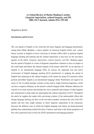 A Critical Review of Marko Modiano's article:
Linguistic imperialism, cultural integrity, and EIL
2001, ELT Journal, volume 55/4, 339-346
Magdalena Bobek
Introduction and Overview
The vast spread of English in the world has led many linguists and language practitioners,
among them Marko Modiano, a native speaker of American English (AmE), and current
Senior Lecturer in English at Gavie University in Sweden (2001a:346), to question English
language teaching and learning and the cultural impositions it may have on the non-native
speaker. In his article 'Linguistic imperialism, cultural integrity, and EIL', Modiano argues
that the spread of English as a form of linguistic imperialism continues to have an impact in
the world today and effects the cultural integrity of the learner (ibid:339). As an advocate of
English as an international language (EIL) he stresses the important role and active
involvement of English language teaching (ELT) practitioners in stopping the spread of
English from imposing on the cultural integrity of the learner by using 'ELT practices which
position and define English as an international language' (ibid). Practitioners are urged to be
aware of the 'so-called 'prestige' varieties' as they lead to Anglo-American hegemony, which
can have a negative influence on the learner's cultural integrity (ibid). Modiano addresses his
concern in six main sections and includes the views, proposals and critiques of other linguists
and practitioners to help make his stand against the cultural imposition of ELT. Throughout
the article he supplies the reader with convincing evidence of the unfavourable effects that
foreign language learning can have on the non-native speaker; examines the role of the EFL
teacher and how they might continue to foster linguistic imperialism in the classroom;
discusses the different ways in which the English language and culture are being promoted
globally thus undermining cultural diversity of nations, and looks at the future perspective of
EIL with a particular focus on the role of EFL practitioners and language planners.
 
