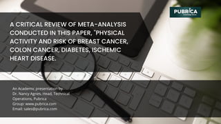 An Academic presentation by
Dr. Nancy Agnes, Head, Technical
Operations, Pubrica
Group: www.pubrica.com
Email: sales@pubrica.com
A CRITICAL REVIEW OF META-ANALYSIS
CONDUCTED IN THIS PAPER, "PHYSICAL
ACTIVITY AND RISK OF BREAST CANCER,
COLON CANCER, DIABETES, ISCHEMIC
HEART DISEASE.
 