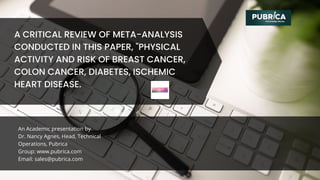 An Academic presentation by
Dr. Nancy Agnes, Head, Technical
Operations, Pubrica
Group: www.pubrica.com
Email: sales@pubrica.com
A CRITICAL REVIEW OF META-ANALYSIS
CONDUCTED IN THIS PAPER, "PHYSICAL
ACTIVITY AND RISK OF BREAST CANCER,
COLON CANCER, DIABETES, ISCHEMIC
HEART DISEASE.
 