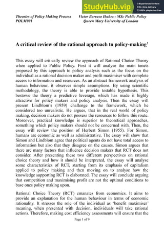 Theories of Policy Making Process
POLM001
Victor Barraso Ibañez - MSc Public Policy
Queen Mary University of London
A critical review of the rational approach to policy-making’
This essay will critically review the approach of Rational Choice Theory
when applied to Public Policy. First it will analyse the main tenets
proposed by this approach to policy analysis such as the focus on the
individual as a rational decision maker and profit maximiser with complete
access to information and resources. As an abstract framework analysis of
human behaviour, it observes simple assumptions. By using scientific
methodology, the theory is able to provide testable hypothesis. This
bestows the theory a predictive leverage, which has made it highly
attractive for policy makers and policy analysis. Then the essay will
present Lindblom’s (1959) challenge to the framework, which he
considered too unrealistic. He argues, that in the real world of policy
making, decision makers do not possess the resources to follow this route.
Moreover, practical knowledge is superior to theoretical approaches,
something which policy makers should not be concerned with. Then, the
essay will review the position of Herbert Simon (1955). For Simon,
humans are economic as well as administrative. The essay will show that
Simon and Lindblom agree that political agents do not have total access to
information but also that they disagree on the causes. Simon argues that
there are many factors that influence decision makers that RCT does not
consider. After presenting these two different perspectives on rational
choice theory and how it should be interpreted, the essay will analyse
some characteristics of RCT, starting from its emphasis of capitalism
applied to policy making and then moving on to analyse how the
knowledge supporting RCT is elaborated. The essay will conclude arguing
that competition and maximising profit are not the optimal conditions to
base ones policy making upon.
Rational Choice Theory (RCT) emanates from economics. It aims to
provide an explanation for the human behaviour in terms of economic
rationality. It stresses the role of the individual as ‘benefit maximiser’
meaning, when presented with decision, individuals will take rational
actions. Therefore, making cost efficiency assessments will ensure that the
Page ! of !
1 9
 