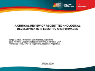 27/09/2016
A CRITICAL REVIEW OF RECENT TECHNOLOGICAL
DEVELOPMENTS IN ELECTRIC ARC FURNACES
Jorge Madias, metallon, San Nicolas, Argentina
Sara Hornby, Global Strategic Solutions, Charlotte, USA
Francisco Torre, FACTS Ingenieria, Rosario, Argentina
 