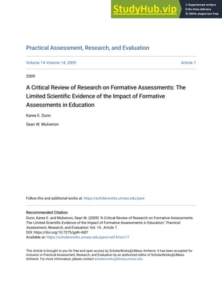Practical Assessment, Research, and Evaluation
Practical Assessment, Research, and Evaluation
Volume 14 Volume 14, 2009 Article 7
2009
A Critical Review of Research on Formative Assessments: The
A Critical Review of Research on Formative Assessments: The
Limited Scientific Evidence of the Impact of Formative
Limited Scientific Evidence of the Impact of Formative
Assessments in Education
Assessments in Education
Karee E. Dunn
Sean W. Mulvenon
Follow this and additional works at: https://scholarworks.umass.edu/pare
Recommended Citation
Recommended Citation
Dunn, Karee E. and Mulvenon, Sean W. (2009) "A Critical Review of Research on Formative Assessments:
The Limited Scientific Evidence of the Impact of Formative Assessments in Education," Practical
Assessment, Research, and Evaluation: Vol. 14 , Article 7.
DOI: https://doi.org/10.7275/jg4h-rb87
Available at: https://scholarworks.umass.edu/pare/vol14/iss1/7
This Article is brought to you for free and open access by ScholarWorks@UMass Amherst. It has been accepted for
inclusion in Practical Assessment, Research, and Evaluation by an authorized editor of ScholarWorks@UMass
Amherst. For more information, please contact scholarworks@library.umass.edu.
 