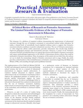 A peer-reviewed electronic journal.
Copyright is retained by the first or sole author, who grants right of first publication to the Practical Assessment, Research
& Evaluation. Permission is granted to distribute this article for nonprofit, educational purposes if it is copied in its
entirety and the journal is credited.
Volume 14, Number 7, March 2009 ISSN 1531-7714
A Critical Review of Research on Formative Assessment:
The Limited Scientific Evidence of the Impact of Formative
Assessment in Education
Karee E. Dunn & Sean W. Mulvenon
University of Arkansas
The existence of a plethora of empirical evidence documenting the improvement of educational
outcomes through the use of formative assessment is conventional wisdom within education. In
reality, a limited body of scientifically based empirical evidence exists to support that formative
assessment directly contributes to positive educational outcomes. The use of formative assessments,
or other diagnostic efforts within classrooms, provides information that should help facilitate
improved pedagogical practices and instructional outcomes. However, a review of the formative
assessment literature revealed that there is no agreed upon lexicon with regard to formative assessment
and suspect methodological approaches in the efforts to demonstrate positive effects that could be
attributed to formative assessments. Thus, the purpose of this article was two-fold. First, the authors
set out to clarify the terminology related to formative assessment and its usage. Finally, the article
provides a critical analysis of the seminal literature on formative assessment, beginning with Black and
Wiliam (1998), and extending through current published materials.
The implementation of No Child Left Behind (NCLB)
in 2002, and subsequent sanctions for lower performing
school systems, has led to a myriad of educational
interventions to improve student achievement. A
common method advocated to improve student
achievement is the use of formative assessments, both to
improve the pedagogical practices of teachers and to
provide specific instructional support for lower
performing students. An almost unchallenged belief in
education is that research has conclusively demonstrated
that the use of formative assessment facilitates
improvement in instructional practices, identifies “gaps”
in the curriculum, and contributes to increased student
performance.
However, as part of a series of studies being
designed to evaluate the assessment and methodological
practices used in “data driven decision-making,” a
review of the literature revealed limited empirical
evidence demonstrating that the use of formative
assessments in the classroom directly resulted in marked
changes in educational outcomes. Basically, what began
as a perfunctory review of literature on formative
assessments for a manuscript on statistical methods,
evolved into a critical analysis of both the
operationalization of formative assessment and the
methods employed to document the impact of
formative assessments.
It is difficult to hypothesize, and somewhat
irresponsible to conclude that the use of formative
assessments does not provide information to help
improve instructional practices or student outcomes in
classrooms. This manuscript provides a critical
examination of the formative assessment literature in
particular issues related to the formative assessment
lexicon, Black and Wiliam’s (1998) seminal work, and
more recent research. Finally, this manuscript provides
the foundation for a series of manuscripts on “best
practices” for evaluating student achievement through
the use of formative assessment.
 