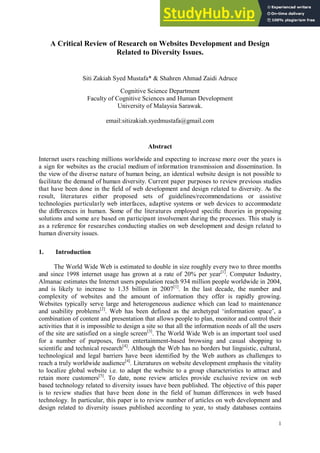 1
A Critical Review of Research on Websites Development and Design
Related to Diversity Issues.
Siti Zakiah Syed Mustafa* & Shahren Ahmad Zaidi Adruce
Cognitive Science Department
Faculty of Cognitive Sciences and Human Development
University of Malaysia Sarawak.
email:sitizakiah.syedmustafa@gmail.com
Abstract
Internet users reaching millions worldwide and expecting to increase more over the years is
a sign for websites as the crucial medium of information transmission and dissemination. In
the view of the diverse nature of human being, an identical website design is not possible to
facilitate the demand of human diversity. Current paper purposes to review previous studies
that have been done in the field of web development and design related to diversity. As the
result, literatures either proposed sets of guidelines/recommendations or assistive
technologies particularly web interfaces, adaptive systems or web devices to accommodate
the differences in human. Some of the literatures employed specific theories in proposing
solutions and some are based on participant involvement during the processes. This study is
as a reference for researches conducting studies on web development and design related to
human diversity issues.
1. Introduction
The World Wide Web is estimated to double in size roughly every two to three months
and since 1998 internet usage has grown at a rate of 20% per year[1]
. Computer Industry,
Almanac estimates the Internet users population reach 934 million people worldwide in 2004,
and is likely to increase to 1.35 billion in 2007[1]
. In the last decade, the number and
complexity of websites and the amount of information they offer is rapidly growing.
Websites typically serve large and heterogeneous audience which can lead to maintenance
and usability problems[2]
. Web has been defined as the archetypal „information space‟, a
combination of content and presentation that allows people to plan, monitor and control their
activities that it is impossible to design a site so that all the information needs of all the users
of the site are satisfied on a single screen[3]
. The World Wide Web is an important tool used
for a number of purposes, from entertainment-based browsing and casual shopping to
scientific and technical research[4]
. Although the Web has no borders but linguistic, cultural,
technological and legal barriers have been identified by the Web authors as challenges to
reach a truly worldwide audience[4]
. Literatures on website development emphasis the vitality
to localize global website i.e. to adapt the website to a group characteristics to attract and
retain more customers[5]
. To date, none review articles provide exclusive review on web
based technology related to diversity issues have been published. The objective of this paper
is to review studies that have been done in the field of human differences in web based
technology. In particular, this paper is to review number of articles on web development and
design related to diversity issues published according to year, to study databases contains
 