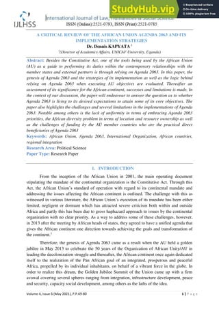 Volume 4, Issue 6 (May 2021), P.P.69-80 1 | P a g e
A CRITICAL REVIEW OF THE AFRICAN UNION AGENDA 2063 AND ITS
IMPLEMENTATION STRATEGIES
Dr. Dennis KAPYATA 1
1
(Director of Academics Affairs, UNICAF University, Uganda)
Abstract: Besides the Constitutive Act, one of the tools being used by the African Union
(AU) as a guide to performing its duties within the contemporary relationships with the
member states and external partners is through relying on Agenda 2063. In this paper, the
genesis of Agenda 2063 and the strategies of its implementation as well as the logic behind
relying on Agenda 2063 when executing AU objectives are evaluated. Thereafter an
assessment of its significance for the African continent, successes and limitations is made. In
the context of our discussion, the paper will endeavour to answer the question as to whether
Agenda 2063 is living to its desired expectations to attain some of its core objectives. The
paper also highlights the challenges and several limitations in the implementations of Agenda
2063. Notable among others is the lack of uniformity in terms of embracing Agenda 2063
priorities, the African diversity problem in terms of location and resource ownership as well
as the challenges of funding by the AU member countries who are the practical direct
beneficiaries of Agenda 2063
Keywords: African Union, Agenda 2063, International Organization, African countries,
regional integration
Research Area: Political Science
Paper Type: Research Paper
1. INTRODUCTION
From the inception of the African Union in 2001, the main operating document
stipulating the mandate of the continental organization is the Constitutive Act. Through this
Act, the African Union’s standard of operation with regard to its continental mandate and
addressing the issues affecting the African continent is outlined. The challenge with this as
witnessed in various literature, the African Union’s execution of its mandate has been either
limited, negligent or dormant which has attracted severe criticism both within and outside
Africa and partly this has been due to gross haphazard approach to issues by the continental
organization with no clear priority. As a way to address some of these challenges, however,
in 2013 after the meeting by African heads of states, they agreed to have a unified agenda that
gives the African continent one direction towards achieving the goals and transformation of
the continent.1
Therefore, the genesis of Agenda 2063 came as a result when the AU held a golden
jubilee in May 2013 to celebrate the 50 years of the Organization of African Unity/AU in
leading the decolonization struggle and thereafter, the African continent once again dedicated
itself to the realization of the Pan African goal of an integrated, prosperous and peaceful
Africa, propelled by its individual inhabitants, on behalf of a vibrant force in the globe. In
order to realize this dream, the Golden Jubilee Summit of the Union came up with a firm
avowal covering several spheres ranging from integration, infrastructure development, peace
and security, capacity social development, among others as the laths of the idea.
 