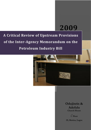  
                              2009 
A Critical Review of Upstream Provisions 
of the Inter­Agency Memorandum on the 
        Petroleum Industry Bill 




                                   Odujinrin &
                                    Adefulu
                                    Church House
                                        st
                                       1 Floor
                                   29, Marina, Lagos
 