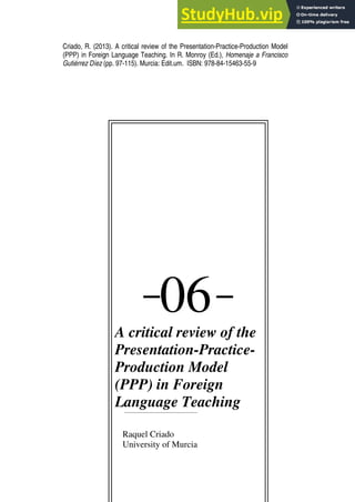 Criado, R. (2013). A critical review of the Presentation-Practice-Production Model
(PPP) in Foreign Language Teaching. In R. Monroy (Ed.), Homenaje a Francisco
Gutiérrez Díez (pp. 97-115). Murcia: Edit.um. ISBN: 978-84-15463-55-9
―
06―
A critical review of the
Presentation-Practice-
Production Model
(PPP) in Foreign
Language Teaching
Raquel Criado
University of Murcia
 