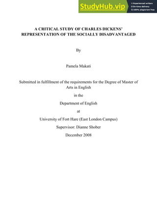 A CRITICAL STUDY OF CHARLES DICKENS’
REPRESENTATION OF THE SOCIALLY DISADVANTAGED
By
Pamela Makati
Submitted in fulfillment of the requirements for the Degree of Master of
Arts in English
in the
Department of English
at
University of Fort Hare (East London Campus)
Supervisor: Dianne Shober
December 2008
 