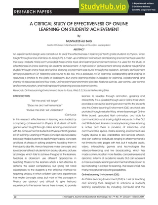 A CRITICAL STUDY OF EFFECTIVENESS OF ONLINE
LEARNING ON STUDENTS' ACHIEVEMENT
INTRODUCTION
“Tell me and I will forget”
“Show me and I will remember”
“Involve me and I will understand”
- Confucius
In this research effectiveness in learning was studied by
comparing achievement in Physics of students of tenth
graders when taught through online learning environment
with the achievement of students in Physics of tenth graders
in F2F learning. Learning of Physics concepts are necessary
because it helps students to apply the principles, concepts
and laws of physics in solving problems faced by them in
their day to day life. Hence teachers make concepts and
laws clear and teach students from books, albums, pictures
and maps, which fails to achieve the goal of the learners.
Teachers in classroom use different approaches in
teaching Physics to the learners which is not effective to
achieve the exact competency, but giving first hand
experiences to the students is the effective method for
teaching physics, in which children can have experiences
that make concepts clear, but most of the concepts in
Physics are abstract and difficult to give firsthand
experience to the learner hence there is need to provide
MUNTAJEEB ALI BAIG
By
learners to visualize through animation, graphics and
interactivity. This is possible through use of online tools which
provides a conducive learning environment to the students
and this Online Learning Environment (OLE) and tools are
provided through website Wiziq, where learners get Online
White board, uploaded flash animation, and tools for
communication and sharing digital resources. In the OLE
and White board, learner can enjoy learning, here learning
is active and there is provision of interactive and
communicative space. Online learning environments are
hugely diverse in size, capabilities and services offered,
and can cater for individuals ranging in attainment and is
not limited to web pages with text, but it includes audio,
video, interactivity, games and technologies like
videoconferencing and live broadcasting, which has
made communication more flexible, comprehensive and
dynamic. In terms of academic results, OLE can represent
a more successful learning environment and has proven to
be motivating in context for learning. The future of OLE has
many innovative and exciting possibilities.
Online Learning Environment (OLE)
An Online Learning Environment (OLE) is a set of teaching
and learning tools designed to enhance a student's
learning experiences by including computer and the
Assistant Professor, Marathwada College of Education, Aurangabad.
ABSTRACT
An experimental design was carried out to study the effectiveness in learning of tenth grade students in Physics, when
taught through online and face-to-face (F2F). A mash-up of different online tools and learning environment was used for
the study. Website 'Wiziq.com' provided these online tools and learning environment hence it is used for the study of
effectiveness of online learning on students' achievement. A high score in achievement among students' taught and
studied through online tools and online learning environment was found through this research. Similarly achievement
among students of F2F teaching was found to be low, this is because in F2F learning, collaborating and sharing of
resources is limited to the walls of classroom, but online learning made it possible for learning, collaborating, and
sharing of resources beyond four walls. Online learning environment provides features such as, user centre, user control
and communication, and making teaching learning process learner centric.
Keywords: Online Learning Environment, face-to-face, Web 2.0, Social Networking Sites.
RESEARCH PAPERS
28 l
i-manager’s Journal of Educational Technology Vol. No. l
, 7 4 January - March 2011
 