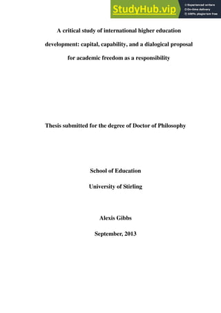 A critical study of international higher education
development: capital, capability, and a dialogical proposal
for academic freedom as a responsibility
Thesis submitted for the degree of Doctor of Philosophy
School of Education
University of Stirling
Alexis Gibbs
September, 2013
 