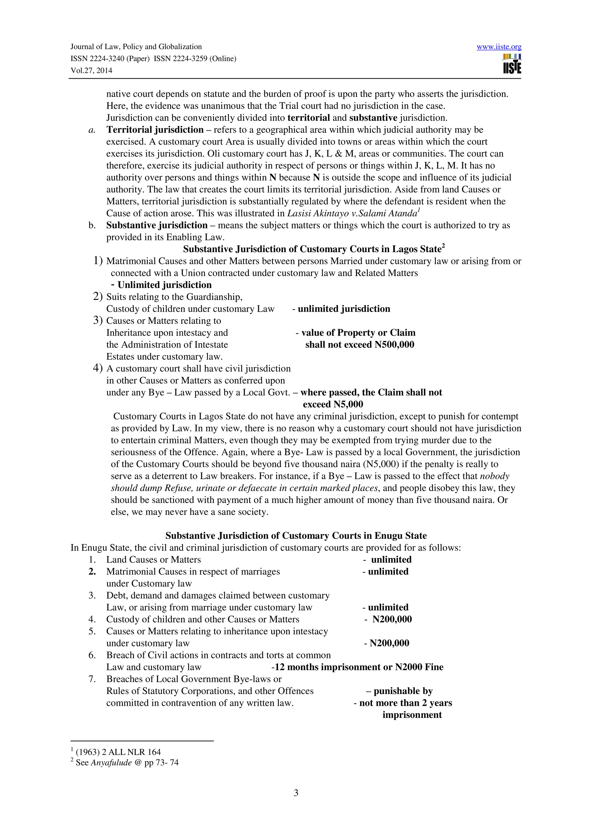 Journal of Law, Policy and Globalization www.iiste.org
ISSN 2224-3240 (Paper) ISSN 2224-3259 (Online)
Vol.27, 2014
3
native court depends on statute and the burden of proof is upon the party who asserts the jurisdiction.
Here, the evidence was unanimous that the Trial court had no jurisdiction in the case.
Jurisdiction can be conveniently divided into territorial and substantive jurisdiction.
a. Territorial jurisdiction – refers to a geographical area within which judicial authority may be
exercised. A customary court Area is usually divided into towns or areas within which the court
exercises its jurisdiction. Oli customary court has J, K, L & M, areas or communities. The court can
therefore, exercise its judicial authority in respect of persons or things within J, K, L, M. It has no
authority over persons and things within N because N is outside the scope and influence of its judicial
authority. The law that creates the court limits its territorial jurisdiction. Aside from land Causes or
Matters, territorial jurisdiction is substantially regulated by where the defendant is resident when the
Cause of action arose. This was illustrated in Lasisi Akintayo v.Salami Atanda1
b. Substantive jurisdiction – means the subject matters or things which the court is authorized to try as
provided in its Enabling Law.
Substantive Jurisdiction of Customary Courts in Lagos State2
1) Matrimonial Causes and other Matters between persons Married under customary law or arising from or
connected with a Union contracted under customary law and Related Matters
- Unlimited jurisdiction
2) Suits relating to the Guardianship,
Custody of children under customary Law - unlimited jurisdiction
3) Causes or Matters relating to
Inheritance upon intestacy and - value of Property or Claim
the Administration of Intestate shall not exceed N500,000
Estates under customary law.
4) A customary court shall have civil jurisdiction
in other Causes or Matters as conferred upon
under any Bye – Law passed by a Local Govt. – where passed, the Claim shall not
exceed N5,000
Customary Courts in Lagos State do not have any criminal jurisdiction, except to punish for contempt
as provided by Law. In my view, there is no reason why a customary court should not have jurisdiction
to entertain criminal Matters, even though they may be exempted from trying murder due to the
seriousness of the Offence. Again, where a Bye- Law is passed by a local Government, the jurisdiction
of the Customary Courts should be beyond five thousand naira (N5,000) if the penalty is really to
serve as a deterrent to Law breakers. For instance, if a Bye – Law is passed to the effect that nobody
should dump Refuse, urinate or defaecate in certain marked places, and people disobey this law, they
should be sanctioned with payment of a much higher amount of money than five thousand naira. Or
else, we may never have a sane society.
Substantive Jurisdiction of Customary Courts in Enugu State
In Enugu State, the civil and criminal jurisdiction of customary courts are provided for as follows:
1. Land Causes or Matters - unlimited
2. Matrimonial Causes in respect of marriages - unlimited
under Customary law
3. Debt, demand and damages claimed between customary
Law, or arising from marriage under customary law - unlimited
4. Custody of children and other Causes or Matters - N200,000
5. Causes or Matters relating to inheritance upon intestacy
under customary law - N200,000
6. Breach of Civil actions in contracts and torts at common
Law and customary law -12 months imprisonment or N2000 Fine
7. Breaches of Local Government Bye-laws or
Rules of Statutory Corporations, and other Offences – punishable by
committed in contravention of any written law. - not more than 2 years
imprisonment
1
(1963) 2 ALL NLR 164
2
See Anyafulude @ pp 73- 74
 